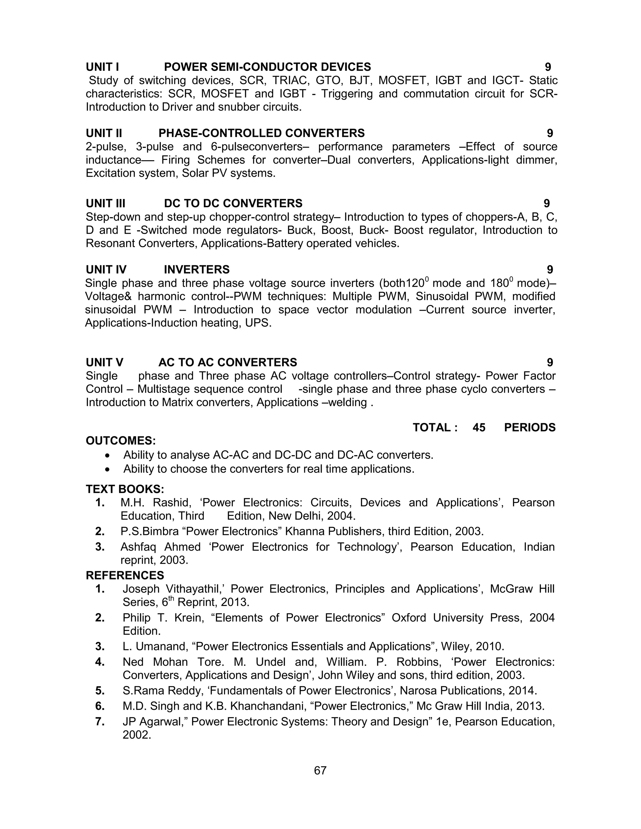 67
UNIT I POWER SEMI-CONDUCTOR DEVICES 9
Study of switching devices, SCR, TRIAC, GTO, BJT, MOSFET, IGBT and IGCT- Static
characteristics: SCR, MOSFET and IGBT - Triggering and commutation circuit for SCR-
Introduction to Driver and snubber circuits.
UNIT II PHASE-CONTROLLED CONVERTERS 9
2-pulse, 3-pulse and 6-pulseconverters– performance parameters –Effect of source
inductance–– Firing Schemes for converter–Dual converters, Applications-light dimmer,
Excitation system, Solar PV systems.
UNIT III DC TO DC CONVERTERS 9
Step-down and step-up chopper-control strategy– Introduction to types of choppers-A, B, C,
D and E -Switched mode regulators- Buck, Boost, Buck- Boost regulator, Introduction to
Resonant Converters, Applications-Battery operated vehicles.
UNIT IV INVERTERS 9
Single phase and three phase voltage source inverters (both1200
mode and 1800
mode)–
Voltage& harmonic control--PWM techniques: Multiple PWM, Sinusoidal PWM, modified
sinusoidal PWM – Introduction to space vector modulation –Current source inverter,
Applications-Induction heating, UPS.
UNIT V AC TO AC CONVERTERS 9
Single phase and Three phase AC voltage controllers–Control strategy- Power Factor
Control – Multistage sequence control -single phase and three phase cyclo converters –
Introduction to Matrix converters, Applications –welding .
TOTAL : 45 PERIODS
OUTCOMES:
 Ability to analyse AC-AC and DC-DC and DC-AC converters.
 Ability to choose the converters for real time applications.
TEXT BOOKS:
1. M.H. Rashid, ‘Power Electronics: Circuits, Devices and Applications’, Pearson
Education, Third Edition, New Delhi, 2004.
2. P.S.Bimbra “Power Electronics” Khanna Publishers, third Edition, 2003.
3. Ashfaq Ahmed ‘Power Electronics for Technology’, Pearson Education, Indian
reprint, 2003.
REFERENCES
1. Joseph Vithayathil,’ Power Electronics, Principles and Applications’, McGraw Hill
Series, 6th
Reprint, 2013.
2. Philip T. Krein, “Elements of Power Electronics” Oxford University Press, 2004
Edition.
3. L. Umanand, “Power Electronics Essentials and Applications”, Wiley, 2010.
4. Ned Mohan Tore. M. Undel and, William. P. Robbins, ‘Power Electronics:
Converters, Applications and Design’, John Wiley and sons, third edition, 2003.
5. S.Rama Reddy, ‘Fundamentals of Power Electronics’, Narosa Publications, 2014.
6. M.D. Singh and K.B. Khanchandani, “Power Electronics,” Mc Graw Hill India, 2013.
7. JP Agarwal,” Power Electronic Systems: Theory and Design” 1e, Pearson Education,
2002.
 