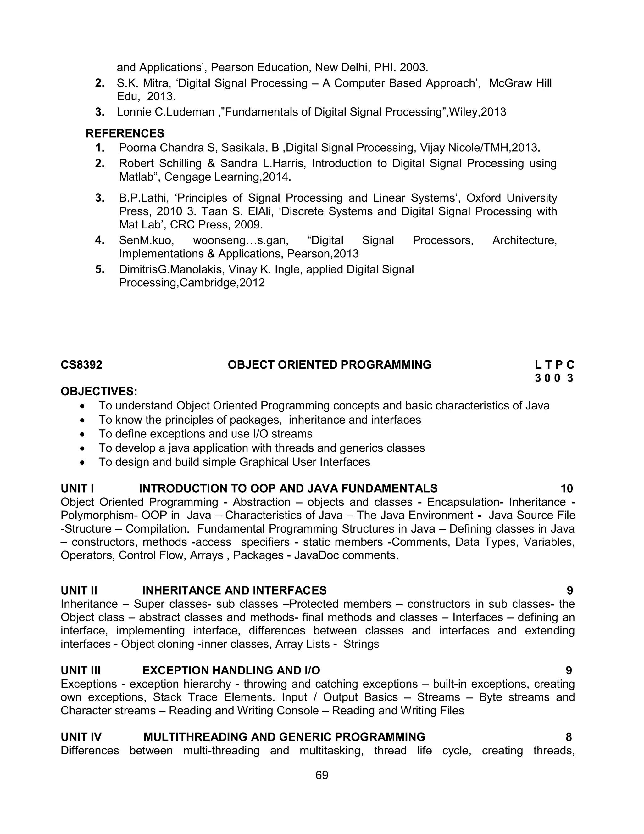 69
and Applications’, Pearson Education, New Delhi, PHI. 2003.
2. S.K. Mitra, ‘Digital Signal Processing – A Computer Based Approach’, McGraw Hill
Edu, 2013.
3. Lonnie C.Ludeman ,”Fundamentals of Digital Signal Processing”,Wiley,2013
REFERENCES
1. Poorna Chandra S, Sasikala. B ,Digital Signal Processing, Vijay Nicole/TMH,2013.
2. Robert Schilling & Sandra L.Harris, Introduction to Digital Signal Processing using
Matlab”, Cengage Learning,2014.
3. B.P.Lathi, ‘Principles of Signal Processing and Linear Systems’, Oxford University
Press, 2010 3. Taan S. ElAli, ‘Discrete Systems and Digital Signal Processing with
Mat Lab’, CRC Press, 2009.
4. SenM.kuo, woonseng…s.gan, “Digital Signal Processors, Architecture,
Implementations & Applications, Pearson,2013
5. DimitrisG.Manolakis, Vinay K. Ingle, applied Digital Signal
Processing,Cambridge,2012
CS8392 OBJECT ORIENTED PROGRAMMING L T P C
3 0 0 3
OBJECTIVES:
 To understand Object Oriented Programming concepts and basic characteristics of Java
 To know the principles of packages, inheritance and interfaces
 To define exceptions and use I/O streams
 To develop a java application with threads and generics classes
 To design and build simple Graphical User Interfaces
UNIT I INTRODUCTION TO OOP AND JAVA FUNDAMENTALS 10
Object Oriented Programming - Abstraction – objects and classes - Encapsulation- Inheritance -
Polymorphism- OOP in Java – Characteristics of Java – The Java Environment - Java Source File
-Structure – Compilation. Fundamental Programming Structures in Java – Defining classes in Java
– constructors, methods -access specifiers - static members -Comments, Data Types, Variables,
Operators, Control Flow, Arrays , Packages - JavaDoc comments.
UNIT II INHERITANCE AND INTERFACES 9
Inheritance – Super classes- sub classes –Protected members – constructors in sub classes- the
Object class – abstract classes and methods- final methods and classes – Interfaces – defining an
interface, implementing interface, differences between classes and interfaces and extending
interfaces - Object cloning -inner classes, Array Lists - Strings
UNIT III EXCEPTION HANDLING AND I/O 9
Exceptions - exception hierarchy - throwing and catching exceptions – built-in exceptions, creating
own exceptions, Stack Trace Elements. Input / Output Basics – Streams – Byte streams and
Character streams – Reading and Writing Console – Reading and Writing Files
UNIT IV MULTITHREADING AND GENERIC PROGRAMMING 8
Differences between multi-threading and multitasking, thread life cycle, creating threads,
 