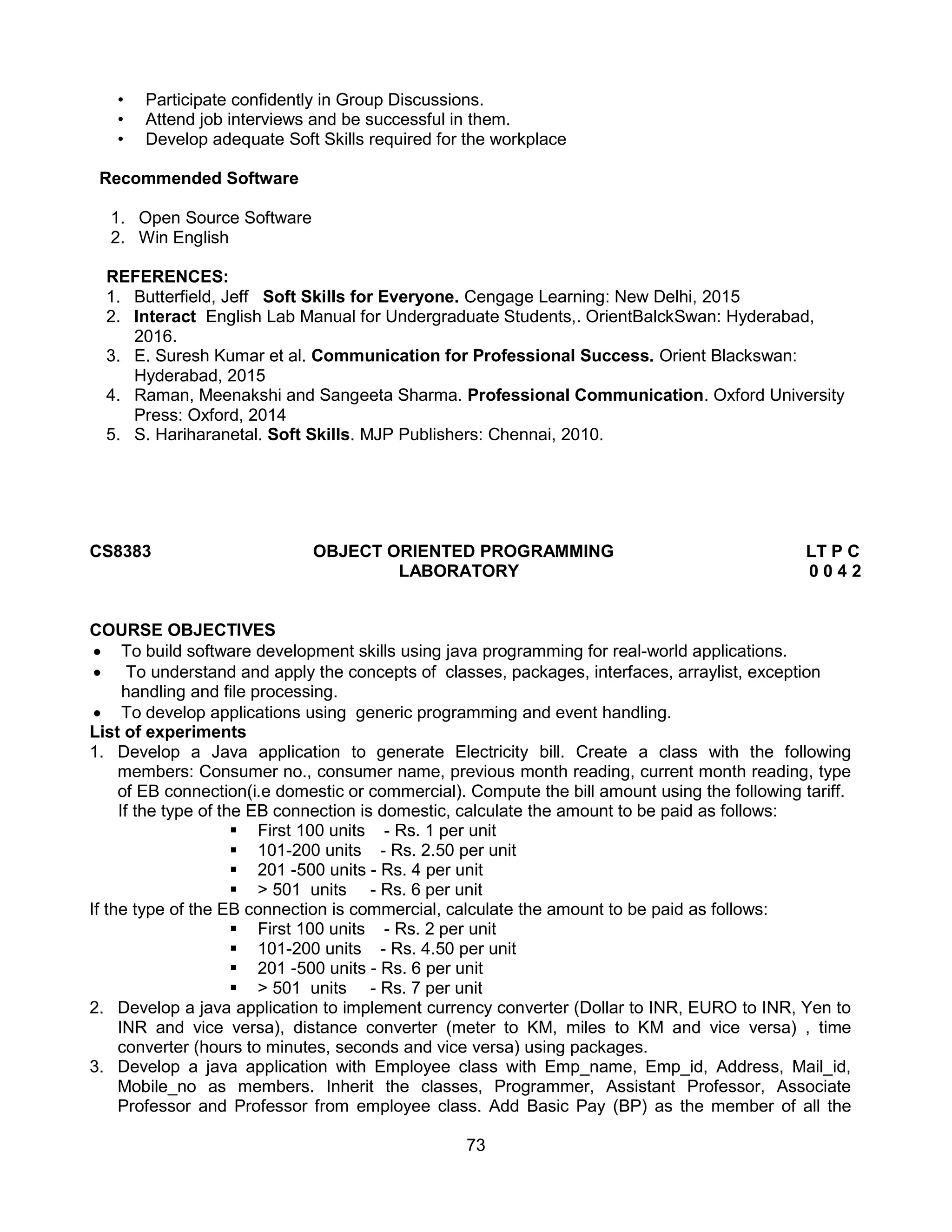 73
• Participate confidently in Group Discussions.
• Attend job interviews and be successful in them.
• Develop adequate Soft Skills required for the workplace
Recommended Software
1. Open Source Software
2. Win English
REFERENCES:
1. Butterfield, Jeff Soft Skills for Everyone. Cengage Learning: New Delhi, 2015
2. Interact English Lab Manual for Undergraduate Students,. OrientBalckSwan: Hyderabad,
2016.
3. E. Suresh Kumar et al. Communication for Professional Success. Orient Blackswan:
Hyderabad, 2015
4. Raman, Meenakshi and Sangeeta Sharma. Professional Communication. Oxford University
Press: Oxford, 2014
5. S. Hariharanetal. Soft Skills. MJP Publishers: Chennai, 2010.
CS8383 OBJECT ORIENTED PROGRAMMING LT P C
LABORATORY 0 0 4 2
COURSE OBJECTIVES
 To build software development skills using java programming for real-world applications.
 To understand and apply the concepts of classes, packages, interfaces, arraylist, exception
handling and file processing.
 To develop applications using generic programming and event handling.
List of experiments
1. Develop a Java application to generate Electricity bill. Create a class with the following
members: Consumer no., consumer name, previous month reading, current month reading, type
of EB connection(i.e domestic or commercial). Compute the bill amount using the following tariff.
If the type of the EB connection is domestic, calculate the amount to be paid as follows:
 First 100 units - Rs. 1 per unit
 101-200 units - Rs. 2.50 per unit
 201 -500 units - Rs. 4 per unit
 > 501 units - Rs. 6 per unit
If the type of the EB connection is commercial, calculate the amount to be paid as follows:
 First 100 units - Rs. 2 per unit
 101-200 units - Rs. 4.50 per unit
 201 -500 units - Rs. 6 per unit
 > 501 units - Rs. 7 per unit
2. Develop a java application to implement currency converter (Dollar to INR, EURO to INR, Yen to
INR and vice versa), distance converter (meter to KM, miles to KM and vice versa) , time
converter (hours to minutes, seconds and vice versa) using packages.
3. Develop a java application with Employee class with Emp_name, Emp_id, Address, Mail_id,
Mobile_no as members. Inherit the classes, Programmer, Assistant Professor, Associate
Professor and Professor from employee class. Add Basic Pay (BP) as the member of all the
 