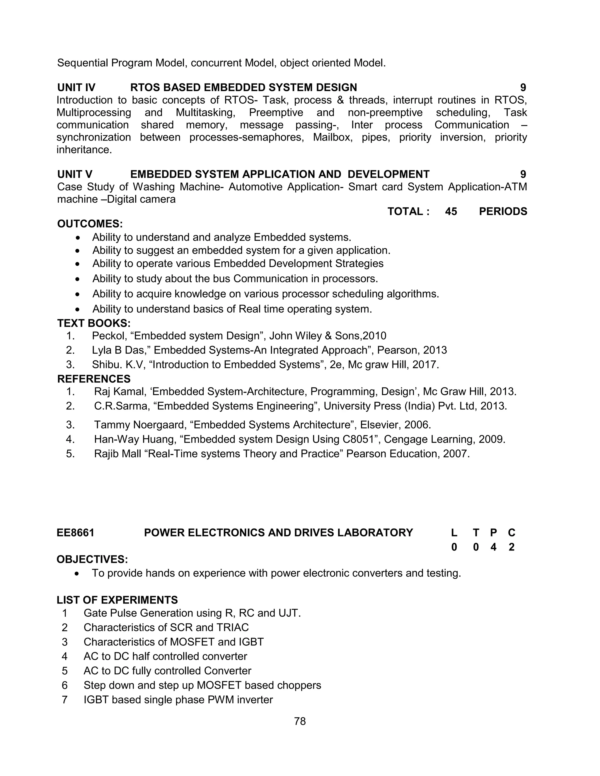 78
Sequential Program Model, concurrent Model, object oriented Model.
UNIT IV RTOS BASED EMBEDDED SYSTEM DESIGN 9
Introduction to basic concepts of RTOS- Task, process & threads, interrupt routines in RTOS,
Multiprocessing and Multitasking, Preemptive and non-preemptive scheduling, Task
communication shared memory, message passing-, Inter process Communication –
synchronization between processes-semaphores, Mailbox, pipes, priority inversion, priority
inheritance.
UNIT V EMBEDDED SYSTEM APPLICATION AND DEVELOPMENT 9
Case Study of Washing Machine- Automotive Application- Smart card System Application-ATM
machine –Digital camera
TOTAL : 45 PERIODS
OUTCOMES:
 Ability to understand and analyze Embedded systems.
 Ability to suggest an embedded system for a given application.
 Ability to operate various Embedded Development Strategies
 Ability to study about the bus Communication in processors.
 Ability to acquire knowledge on various processor scheduling algorithms.
 Ability to understand basics of Real time operating system.
TEXT BOOKS:
1. Peckol, “Embedded system Design”, John Wiley & Sons,2010
2. Lyla B Das,” Embedded Systems-An Integrated Approach”, Pearson, 2013
3. Shibu. K.V, “Introduction to Embedded Systems”, 2e, Mc graw Hill, 2017.
REFERENCES
1. Raj Kamal, ‘Embedded System-Architecture, Programming, Design’, Mc Graw Hill, 2013.
2. C.R.Sarma, “Embedded Systems Engineering”, University Press (India) Pvt. Ltd, 2013.
3. Tammy Noergaard, “Embedded Systems Architecture”, Elsevier, 2006.
4. Han-Way Huang, “Embedded system Design Using C8051”, Cengage Learning, 2009.
5. Rajib Mall “Real-Time systems Theory and Practice” Pearson Education, 2007.
EE8661 POWER ELECTRONICS AND DRIVES LABORATORY L T P C
0 0 4 2
OBJECTIVES:
 To provide hands on experience with power electronic converters and testing.
LIST OF EXPERIMENTS
1 Gate Pulse Generation using R, RC and UJT.
2 Characteristics of SCR and TRIAC
3 Characteristics of MOSFET and IGBT
4 AC to DC half controlled converter
5 AC to DC fully controlled Converter
6 Step down and step up MOSFET based choppers
7 IGBT based single phase PWM inverter
 