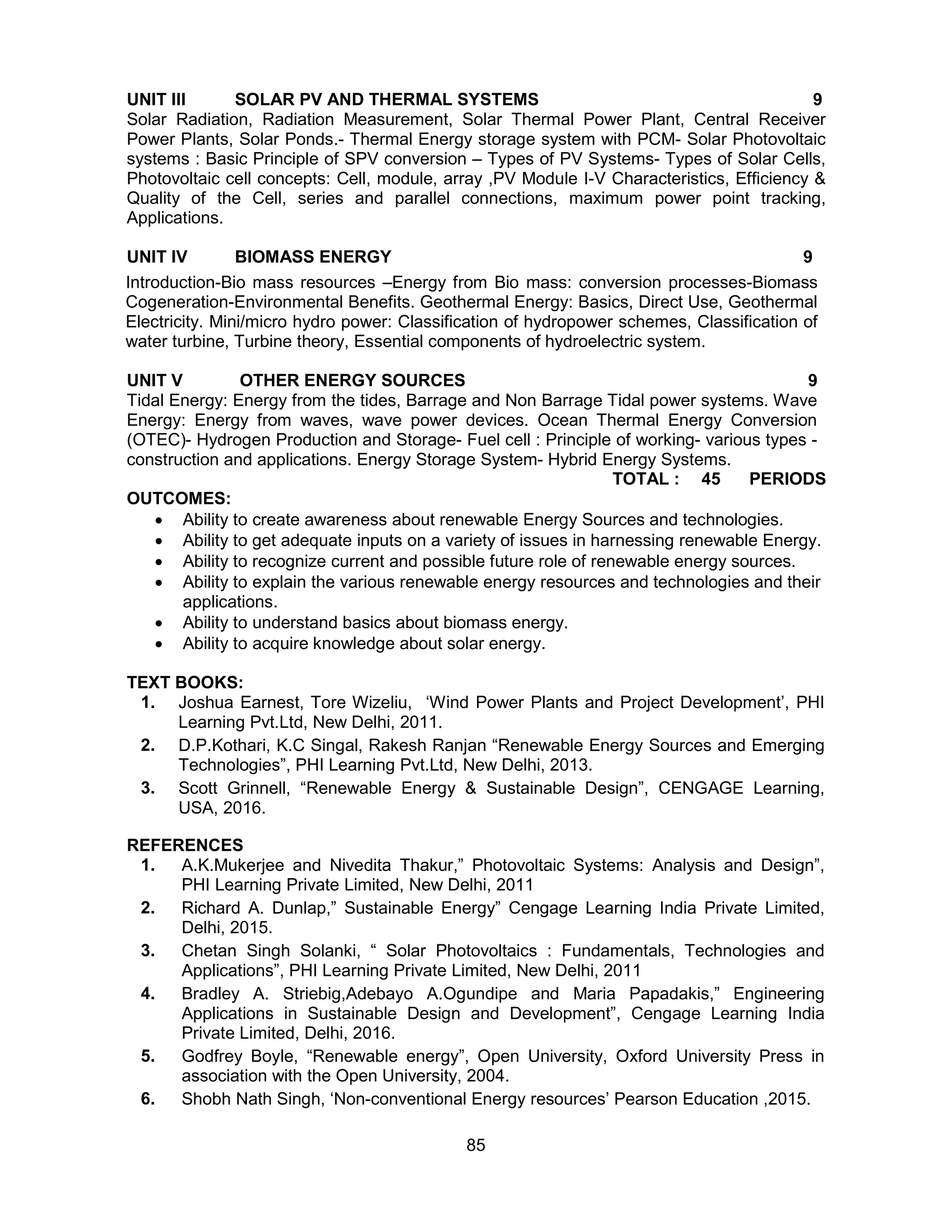 85
UNIT III SOLAR PV AND THERMAL SYSTEMS 9
Solar Radiation, Radiation Measurement, Solar Thermal Power Plant, Central Receiver
Power Plants, Solar Ponds.- Thermal Energy storage system with PCM- Solar Photovoltaic
systems : Basic Principle of SPV conversion – Types of PV Systems- Types of Solar Cells,
Photovoltaic cell concepts: Cell, module, array ,PV Module I-V Characteristics, Efficiency &
Quality of the Cell, series and parallel connections, maximum power point tracking,
Applications.
UNIT IV BIOMASS ENERGY 9
Introduction-Bio mass resources –Energy from Bio mass: conversion processes-Biomass
Cogeneration-Environmental Benefits. Geothermal Energy: Basics, Direct Use, Geothermal
Electricity. Mini/micro hydro power: Classification of hydropower schemes, Classification of
water turbine, Turbine theory, Essential components of hydroelectric system.
UNIT V OTHER ENERGY SOURCES 9
Tidal Energy: Energy from the tides, Barrage and Non Barrage Tidal power systems. Wave
Energy: Energy from waves, wave power devices. Ocean Thermal Energy Conversion
(OTEC)- Hydrogen Production and Storage- Fuel cell : Principle of working- various types -
construction and applications. Energy Storage System- Hybrid Energy Systems.
TOTAL : 45 PERIODS
OUTCOMES:
 Ability to create awareness about renewable Energy Sources and technologies.
 Ability to get adequate inputs on a variety of issues in harnessing renewable Energy.
 Ability to recognize current and possible future role of renewable energy sources.
 Ability to explain the various renewable energy resources and technologies and their
applications.
 Ability to understand basics about biomass energy.
 Ability to acquire knowledge about solar energy.
TEXT BOOKS:
1. Joshua Earnest, Tore Wizeliu, ‘Wind Power Plants and Project Development’, PHI
Learning Pvt.Ltd, New Delhi, 2011.
2. D.P.Kothari, K.C Singal, Rakesh Ranjan “Renewable Energy Sources and Emerging
Technologies”, PHI Learning Pvt.Ltd, New Delhi, 2013.
3. Scott Grinnell, “Renewable Energy & Sustainable Design”, CENGAGE Learning,
USA, 2016.
REFERENCES
1. A.K.Mukerjee and Nivedita Thakur,” Photovoltaic Systems: Analysis and Design”,
PHI Learning Private Limited, New Delhi, 2011
2. Richard A. Dunlap,” Sustainable Energy” Cengage Learning India Private Limited,
Delhi, 2015.
3. Chetan Singh Solanki, “ Solar Photovoltaics : Fundamentals, Technologies and
Applications”, PHI Learning Private Limited, New Delhi, 2011
4. Bradley A. Striebig,Adebayo A.Ogundipe and Maria Papadakis,” Engineering
Applications in Sustainable Design and Development”, Cengage Learning India
Private Limited, Delhi, 2016.
5. Godfrey Boyle, “Renewable energy”, Open University, Oxford University Press in
association with the Open University, 2004.
6. Shobh Nath Singh, ‘Non-conventional Energy resources’ Pearson Education ,2015.
 