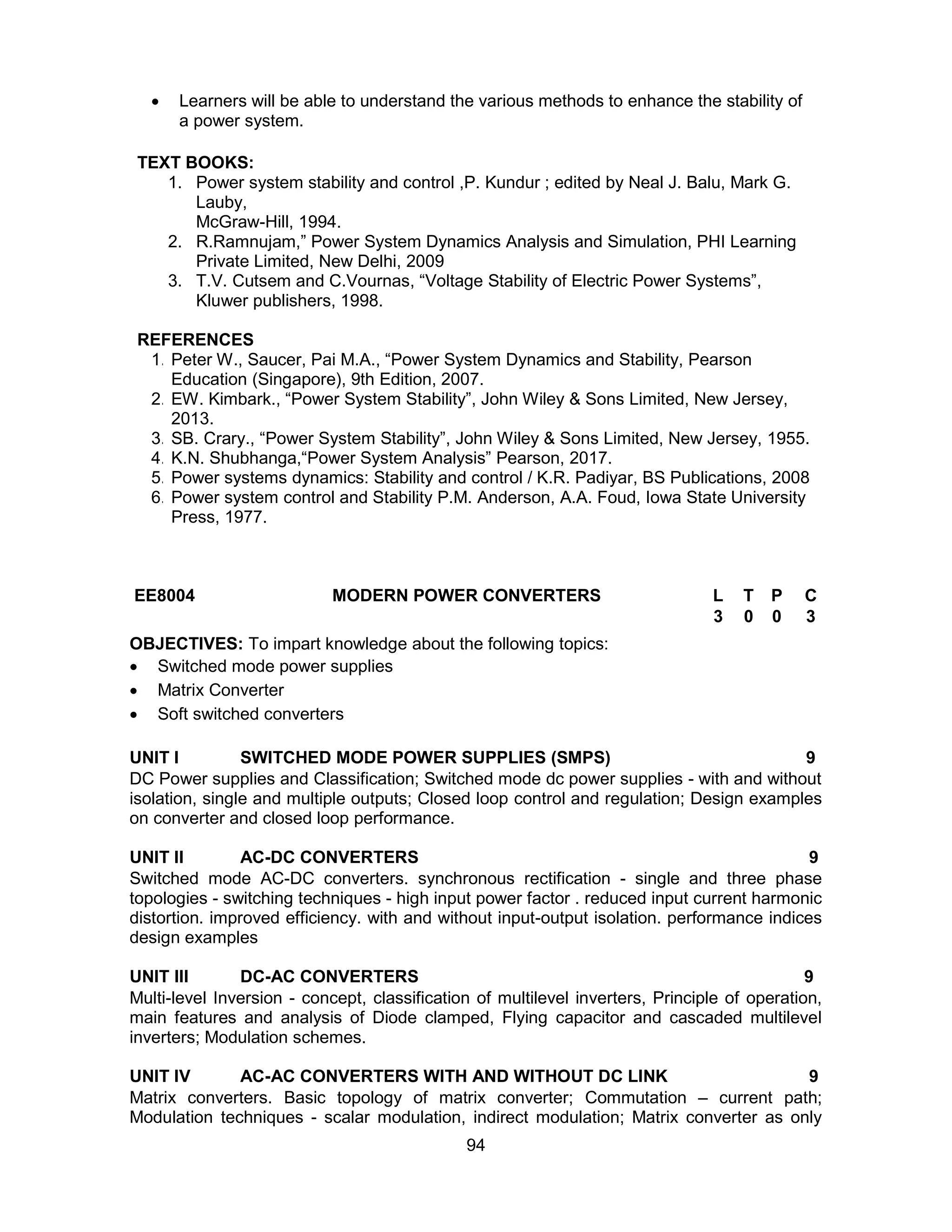 94
 Learners will be able to understand the various methods to enhance the stability of
a power system.
TEXT BOOKS:
1. Power system stability and control ,P. Kundur ; edited by Neal J. Balu, Mark G.
Lauby,
McGraw-Hill, 1994.
2. R.Ramnujam,” Power System Dynamics Analysis and Simulation, PHI Learning
Private Limited, New Delhi, 2009
3. T.V. Cutsem and C.Vournas, “Voltage Stability of Electric Power Systems”,
Kluwer publishers, 1998.
REFERENCES
1. Peter W., Saucer, Pai M.A., “Power System Dynamics and Stability, Pearson
Education (Singapore), 9th Edition, 2007.
2. EW. Kimbark., “Power System Stability”, John Wiley & Sons Limited, New Jersey,
2013.
3. SB. Crary., “Power System Stability”, John Wiley & Sons Limited, New Jersey, 1955.
4. K.N. Shubhanga,“Power System Analysis” Pearson, 2017.
5. Power systems dynamics: Stability and control / K.R. Padiyar, BS Publications, 2008
6. Power system control and Stability P.M. Anderson, A.A. Foud, Iowa State University
Press, 1977.
EE8004 MODERN POWER CONVERTERS L T P C
3 0 0 3
OBJECTIVES: To impart knowledge about the following topics:
 Switched mode power supplies
 Matrix Converter
 Soft switched converters
UNIT I SWITCHED MODE POWER SUPPLIES (SMPS) 9
DC Power supplies and Classification; Switched mode dc power supplies - with and without
isolation, single and multiple outputs; Closed loop control and regulation; Design examples
on converter and closed loop performance.
UNIT II AC-DC CONVERTERS 9
Switched mode AC-DC converters. synchronous rectification - single and three phase
topologies - switching techniques - high input power factor . reduced input current harmonic
distortion. improved efficiency. with and without input-output isolation. performance indices
design examples
UNIT III DC-AC CONVERTERS 9
Multi-level Inversion - concept, classification of multilevel inverters, Principle of operation,
main features and analysis of Diode clamped, Flying capacitor and cascaded multilevel
inverters; Modulation schemes.
UNIT IV AC-AC CONVERTERS WITH AND WITHOUT DC LINK 9
Matrix converters. Basic topology of matrix converter; Commutation – current path;
Modulation techniques - scalar modulation, indirect modulation; Matrix converter as only
 