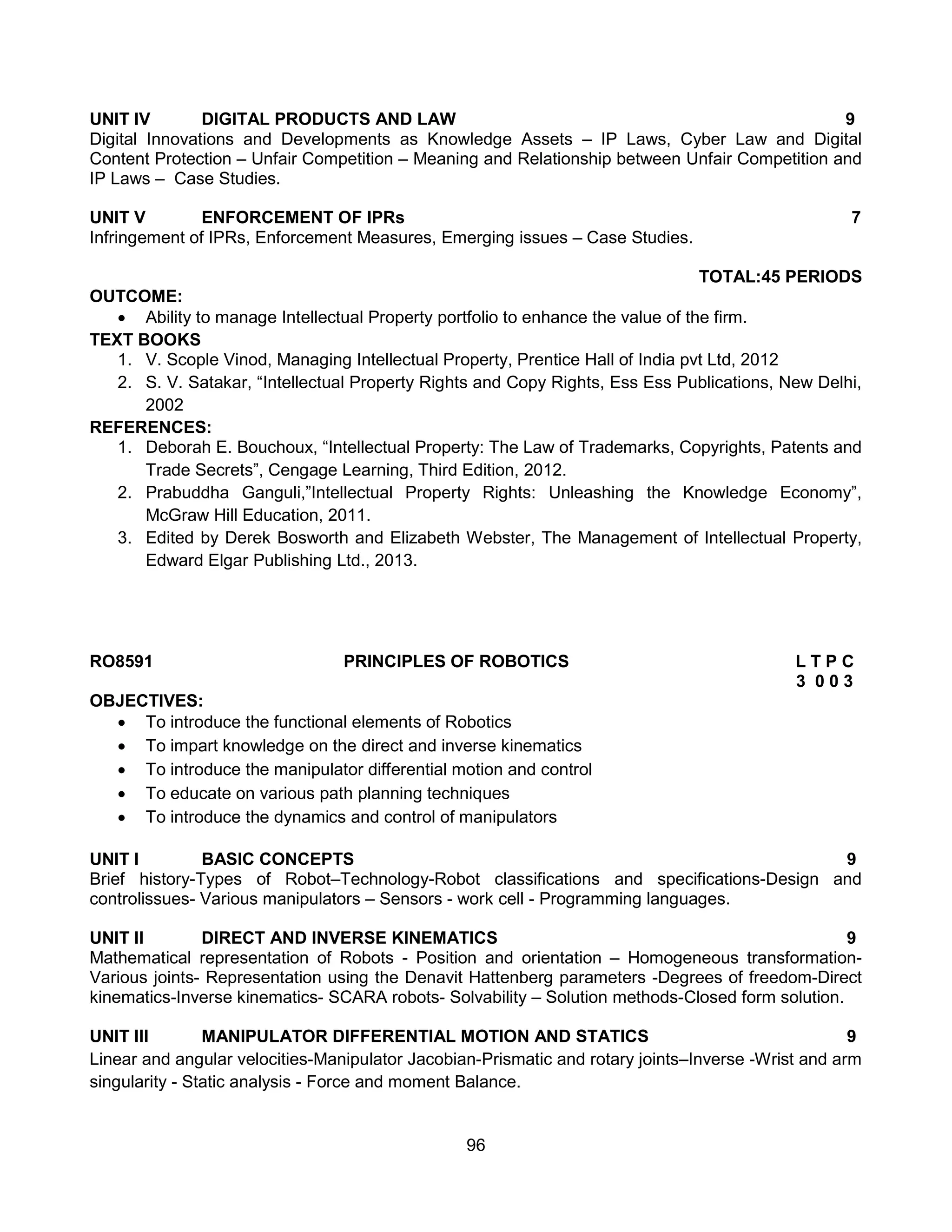 96
UNIT IV DIGITAL PRODUCTS AND LAW 9
Digital Innovations and Developments as Knowledge Assets – IP Laws, Cyber Law and Digital
Content Protection – Unfair Competition – Meaning and Relationship between Unfair Competition and
IP Laws – Case Studies.
UNIT V ENFORCEMENT OF IPRs 7
Infringement of IPRs, Enforcement Measures, Emerging issues – Case Studies.
TOTAL:45 PERIODS
OUTCOME:
 Ability to manage Intellectual Property portfolio to enhance the value of the firm.
TEXT BOOKS
1. V. Scople Vinod, Managing Intellectual Property, Prentice Hall of India pvt Ltd, 2012
2. S. V. Satakar, “Intellectual Property Rights and Copy Rights, Ess Ess Publications, New Delhi,
2002
REFERENCES:
1. Deborah E. Bouchoux, “Intellectual Property: The Law of Trademarks, Copyrights, Patents and
Trade Secrets”, Cengage Learning, Third Edition, 2012.
2. Prabuddha Ganguli,”Intellectual Property Rights: Unleashing the Knowledge Economy”,
McGraw Hill Education, 2011.
3. Edited by Derek Bosworth and Elizabeth Webster, The Management of Intellectual Property,
Edward Elgar Publishing Ltd., 2013.
RO8591 PRINCIPLES OF ROBOTICS L T P C
3 0 0 3
OBJECTIVES:
 To introduce the functional elements of Robotics
 To impart knowledge on the direct and inverse kinematics
 To introduce the manipulator differential motion and control
 To educate on various path planning techniques
 To introduce the dynamics and control of manipulators
UNIT I BASIC CONCEPTS 9
Brief history-Types of Robot–Technology-Robot classifications and specifications-Design and
controlissues- Various manipulators – Sensors - work cell - Programming languages.
UNIT II DIRECT AND INVERSE KINEMATICS 9
Mathematical representation of Robots - Position and orientation – Homogeneous transformation-
Various joints- Representation using the Denavit Hattenberg parameters -Degrees of freedom-Direct
kinematics-Inverse kinematics- SCARA robots- Solvability – Solution methods-Closed form solution.
UNIT III MANIPULATOR DIFFERENTIAL MOTION AND STATICS 9
Linear and angular velocities-Manipulator Jacobian-Prismatic and rotary joints–Inverse -Wrist and arm
singularity - Static analysis - Force and moment Balance.
 