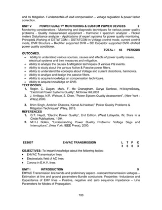100
and Its Mitigation. Fundamentals of load compensation – voltage regulation & power factor
correction.
UNIT V POWER QUALITY MONITORING & CUSTOM POWER DEVICES 9
Monitoring considerations - Monitoring and diagnostic techniques for various power quality
problems - Quality measurement equipment - Harmonic / spectrum analyzer - Flicker
meters Disturbance analyzer - Applications of expert systems for power quality monitoring.
Principle& Working of DSTATCOM – DSTATCOM in Voltage control mode, current control
mode, DVR Structure – Rectifier supported DVR – DC Capacitor supported DVR -Unified
power quality conditioner.
TOTAL : 45 PERIODS
OUTCOMES:
 Ability to understand various sources, causes and effects of power quality issues,
electrical systems and their measures and mitigation.
 Ability to analyze the causes & Mitigation techniques of various PQ events.
 Ability to study about the various Active & Passive power filters.
 Ability to understand the concepts about Voltage and current distortions, harmonics.
 Ability to analyze and design the passive filters.
 Ability to acquire knowledge on compensation techniques.
 Ability to acquire knowledge on DVR.
TEXT BOOKS:
1. Roger. C. Dugan, Mark. F. Mc Granagham, Surya Santoso, H.WayneBeaty,
“Electrical Power Systems Quality”, McGraw Hill,2003
2. J. Arrillaga, N.R. Watson, S. Chen, “Power System Quality Assessment”, (New York :
Wiley),2000.
3. Bhim Singh, Ambrish Chandra, Kamal Al-Haddad,” Power Quality Problems &
Mitigation Techniques” Wiley, 2015.
REFERENCES
1. G.T. Heydt, “Electric Power Quality”, 2nd Edition. (West Lafayette, IN, Stars in a
Circle Publications, 1994.
2. M.H.J Bollen, “Understanding Power Quality Problems: Voltage Sags and
Interruptions”, (New York: IEEE Press), 2000.
EE8007 EHVAC TRANSMISSION L T P C
3 0 0 3
OBJECTIVES: To impart knowledge about the following topics:
 EHVAC Transmission lines
 Electrostatic field of AC lines
 Corona in E.H.V. lines
UNIT I INTRODUCTION 9
EHVAC Transmission line trends and preliminary aspect - standard transmission voltages –
Estimation at line and ground parameters-Bundle conductors: Properties -Inductance and
Capacitance of EHV lines – Positive, negative and zero sequence impedance – Line
Parameters for Modes of Propagation.
 