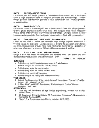 101
UNIT II ELECTROSTATIC FIELDS 9
Electrostatic field and voltage gradients – Calculations of electrostatic field of AC lines –
Effect of high electrostatic field on biological organisms and human beings - Surface
voltage gradients and Maximum gradients of actual transmission lines – Voltage gradients
on sub conductor.
UNIT III POWER CONTROL 9
Electrostatic induction in un energized lines – Measurement of field and voltage gradients
for three phase single and double circuit lines – Un energized lines. Power Frequency
Voltage control and overvoltage in EHV lines: No load voltage – Charging currents at power
frequency-Voltage control – Shunt and Series compensation – Static VAR compensation.
UNIT IV CORONA EFFECTS AND RADIO INTERFERENCE 9
Corona in EHV lines – Corona loss formulae-Charge voltage diagram- Attenuation of
traveling waves due to Corona – Audio noise due to Corona, its generation, characteristic
and limits. Measurements of audio noise radio interference due to Corona - properties of
radio noise – Frequency spectrum of RI fields – Measurements of RI and RIV.
UNIT V STEADY STATE AND TRANSIENT LIMITS 9
Design of EHV lines based on steady state and transient limits - EHV cables and their
characteristics-Introduction six phase transmission – UHV.
TOTAL : 45 PERIODS
OUTCOMES:
 Ability to understand the principles and types of EHVAC system.
 Ability to analyze the electrostatic field of AC lines
 Ability to study about the compensation.
 Ability to study about the corona in E.H.V. lines
 Ability to understand the EHV cables.
 Ability to analyze the steady state and transient limits.
TEXT BOOKS:
1. Rokosh Das Begamudre, ”Extra High Voltage AC Transmission Engineering”– Wiley
Eastern LTD., NEW DELHI 1990.
2. S. Rao, “HVAC and HVDC Transmission, Engineering and Practice” Khanna
Publisher, Delhi, 1990.
REFERENCES
1. Subir Ray, “An Introduction to High Voltage Engineering”, Prentice Hall of India
Private Limited, 2013.
2. RD Begamudre, “Extra High Voltage AC Transmission Engineering”– New Academic
Science Ltd; 4 edition 2011.
3. Edison,” EHV Transmission line”- Electric Institution, GEC, 1968.
 