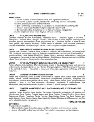 103
GE8071 DISASTER MANAGEMENT LT P C
3 0 0 3
OBJECTIVES:
 To provide students an exposure to disasters, their significance and types.
 To ensure that students begin to understand the relationship between vulnerability,
disasters, disaster prevention and risk reduction
 To gain a preliminary understanding of approaches of Disaster Risk Reduction (DRR)
 To enhance awareness of institutional processes in the country and
 To develop rudimentary ability to respond to their surroundings with potential
disaster response in areas where they live, with due sensitivity
UNIT I INTRODUCTION TO DISASTERS 9
Definition: Disaster, Hazard, Vulnerability, Resilience, Risks – Disasters: Types of disasters –
Earthquake, Landslide, Flood, Drought, Fire etc - Classification, Causes, Impacts including social,
economic, political, environmental, health, psychosocial, etc.- Differential impacts- in terms of caste,
class, gender, age, location, disability - Global trends in disasters: urban disasters, pandemics,
complex emergencies, Climate change- Dos and Don’ts during various types of Disasters.
UNIT II APPROACHES TO DISASTER RISK REDUCTION (DRR) 9
Disaster cycle - Phases, Culture of safety, prevention, mitigation and preparedness community based
DRR, Structural- nonstructural measures, Roles and responsibilities of- community, Panchayati Raj
Institutions/Urban Local Bodies (PRIs/ULBs), States, Centre, and other stake-holders- Institutional
Processes and Framework at State and Central Level- State Disaster Management Authority(SDMA)
– Early Warning System – Advisories from Appropriate Agencies.
UNIT III INTER-RELATIONSHIP BETWEEN DISASTERS AND DEVELOPMENT 9
Factors affecting Vulnerabilities, differential impacts, impact of Development projects such as dams,
embankments, changes in Land-use etc.- Climate Change Adaptation- IPCC Scenario and Scenarios
in the context of India - Relevance of indigenous knowledge, appropriate technology and local
resources.
UNIT IV DISASTER RISK MANAGEMENT IN INDIA 9
Hazard and Vulnerability profile of India, Components of Disaster Relief: Water, Food, Sanitation,
Shelter, Health, Waste Management, Institutional arrangements (Mitigation, Response and
Preparedness, Disaster Management Act and Policy - Other related policies, plans, programmes and
legislation – Role of GIS and Information Technology Components in Preparedness, Risk
Assessment, Response and Recovery Phases of Disaster – Disaster Damage Assessment.
UNIT V DISASTER MANAGEMENT: APPLICATIONS AND CASE STUDIES AND FIELD
WORKS 9
Landslide Hazard Zonation: Case Studies, Earthquake Vulnerability Assessment of Buildings and
Infrastructure: Case Studies, Drought Assessment: Case Studies, Coastal Flooding: Storm Surge
Assessment, Floods: Fluvial and Pluvial Flooding: Case Studies; Forest Fire: Case Studies, Man
Made disasters: Case Studies, Space Based Inputs for Disaster Mitigation and Management and field
works related to disaster management.
TOTAL: 45 PERIODS
OUTCOMES:
The students will be ability to
 Differentiate the types of disasters, causes and their impact on environment and society
 Assess vulnerability and various methods of risk reduction measures as well as mitigation.
 