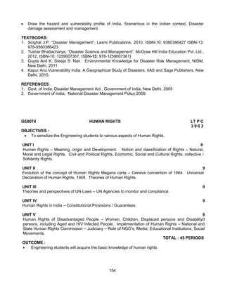 104
 Draw the hazard and vulnerability profile of India, Scenarious in the Indian context, Disaster
damage assessment and management.
TEXTBOOKS:
1. Singhal J.P. “Disaster Management”, Laxmi Publications, 2010. ISBN-10: 9380386427 ISBN-13:
978-9380386423
2. Tushar Bhattacharya, “Disaster Science and Management”, McGraw Hill India Education Pvt. Ltd.,
2012. ISBN-10: 1259007367, ISBN-13: 978-1259007361]
3. Gupta Anil K, Sreeja S. Nair. Environmental Knowledge for Disaster Risk Management, NIDM,
New Delhi, 2011
4. Kapur Anu Vulnerability India: A Geographical Study of Disasters, IIAS and Sage Publishers, New
Delhi, 2010.
REFERENCES
1. Govt. of India: Disaster Management Act , Government of India, New Delhi, 2005
2. Government of India, National Disaster Management Policy,2009.
GE8074 HUMAN RIGHTS LT P C
3 0 0 3
OBJECTIVES :
 To sensitize the Engineering students to various aspects of Human Rights.
UNIT I 9
Human Rights – Meaning, origin and Development. Notion and classification of Rights – Natural,
Moral and Legal Rights. Civil and Political Rights, Economic, Social and Cultural Rights; collective /
Solidarity Rights.
UNIT II 9
Evolution of the concept of Human Rights Magana carta – Geneva convention of 1864. Universal
Declaration of Human Rights, 1948. Theories of Human Rights.
UNIT III 9
Theories and perspectives of UN Laws – UN Agencies to monitor and compliance.
UNIT IV 9
Human Rights in India – Constitutional Provisions / Guarantees.
UNIT V 9
Human Rights of Disadvantaged People – Women, Children, Displaced persons and Disabilityd
persons, including Aged and HIV Infected People. Implementation of Human Rights – National and
State Human Rights Commission – Judiciary – Role of NGO’s, Media, Educational Institutions, Social
Movements.
TOTAL : 45 PERIODS
OUTCOME :
 Engineering students will acquire the basic knowledge of human rights.
 