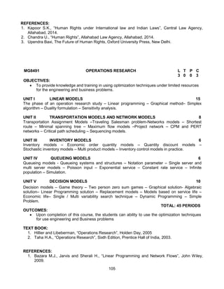 105
REFERENCES:
1. Kapoor S.K., “Human Rights under International law and Indian Laws”, Central Law Agency,
Allahabad, 2014.
2. Chandra U., “Human Rights”, Allahabad Law Agency, Allahabad, 2014.
3. Upendra Baxi, The Future of Human Rights, Oxford University Press, New Delhi.
MG8491 OPERATIONS RESEARCH L T P C
3 0
0
0 3
OBJECTIVES:
 To provide knowledge and training in using optimization techniques under limited resources
for the engineering and business problems.
UNIT I LINEAR MODELS 15
The phase of an operation research study – Linear programming – Graphical method– Simplex
algorithm – Duality formulation – Sensitivity analysis.
UNIT II TRANSPORTATION MODELS AND NETWORK MODELS 8
Transportation Assignment Models –Traveling Salesman problem-Networks models – Shortest
route – Minimal spanning tree – Maximum flow models –Project network – CPM and PERT
networks – Critical path scheduling – Sequencing models.
UNIT III INVENTORY MODELS 6
Inventory models – Economic order quantity models – Quantity discount models –
Stochastic inventory models – Multi product models – Inventory control models in practice.
UNIT IV QUEUEING MODELS 6
Queueing models - Queueing systems and structures – Notation parameter – Single server and
multi server models – Poisson input – Exponential service – Constant rate service – Infinite
population – Simulation.
UNIT V DECISION MODELS 10
Decision models – Game theory – Two person zero sum games – Graphical solution- Algebraic
solution– Linear Programming solution – Replacement models – Models based on service life –
Economic life– Single / Multi variability search technique – Dynamic Programming – Simple
Problem.
TOTAL: 45 PERIODS
OUTCOMES:
 Upon completion of this course, the students can ability to use the optimization techniques
for use engineering and Business problems
TEXT BOOK:
1. Hillier and Libeberman, “Operations Research”, Holden Day, 2005
2. Taha H.A., “Operations Research”, Sixth Edition, Prentice Hall of India, 2003.
REFERENCES:
1. Bazara M.J., Jarvis and Sherali H., “Linear Programming and Network Flows”, John Wiley,
2009.
 