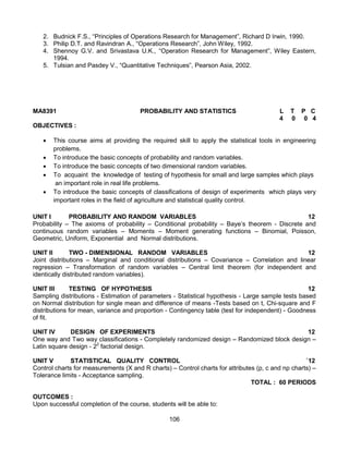 106
2. Budnick F.S., “Principles of Operations Research for Management”, Richard D Irwin, 1990.
3. Philip D.T. and Ravindran A., “Operations Research”, John Wiley, 1992.
4. Shennoy G.V. and Srivastava U.K., “Operation Research for Management”, Wiley Eastern,
1994.
5. Tulsian and Pasdey V., “Quantitative Techniques”, Pearson Asia, 2002.
MA8391 PROBABILITY AND STATISTICS L T P C
4 0 0 4
OBJECTIVES :
 This course aims at providing the required skill to apply the statistical tools in engineering
problems.
 To introduce the basic concepts of probability and random variables.
 To introduce the basic concepts of two dimensional random variables.
 To acquaint the knowledge of testing of hypothesis for small and large samples which plays
an important role in real life problems.
 To introduce the basic concepts of classifications of design of experiments which plays very
important roles in the field of agriculture and statistical quality control.
UNIT I PROBABILITY AND RANDOM VARIABLES 12
Probability – The axioms of probability – Conditional probability – Baye’s theorem - Discrete and
continuous random variables – Moments – Moment generating functions – Binomial, Poisson,
Geometric, Uniform, Exponential and Normal distributions.
UNIT II TWO - DIMENSIONAL RANDOM VARIABLES 12
Joint distributions – Marginal and conditional distributions – Covariance – Correlation and linear
regression – Transformation of random variables – Central limit theorem (for independent and
identically distributed random variables).
UNIT III TESTING OF HYPOTHESIS 12
Sampling distributions - Estimation of parameters - Statistical hypothesis - Large sample tests based
on Normal distribution for single mean and difference of means -Tests based on t, Chi-square and F
distributions for mean, variance and proportion - Contingency table (test for independent) - Goodness
of fit.
UNIT IV DESIGN OF EXPERIMENTS 12
One way and Two way classifications - Completely randomized design – Randomized block design –
Latin square design - 22
factorial design.
UNIT V STATISTICAL QUALITY CONTROL `12
Control charts for measurements (X and R charts) – Control charts for attributes (p, c and np charts) –
Tolerance limits - Acceptance sampling.
TOTAL : 60 PERIODS
OUTCOMES :
Upon successful completion of the course, students will be able to:
 