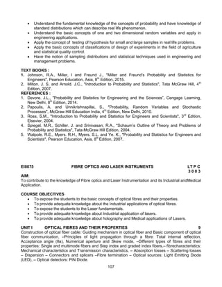 107
 Understand the fundamental knowledge of the concepts of probability and have knowledge of
standard distributions which can describe real life phenomenon.
 Understand the basic concepts of one and two dimensional random variables and apply in
engineering applications.
 Apply the concept of testing of hypothesis for small and large samples in real life problems.
 Apply the basic concepts of classifications of design of experiments in the field of agriculture
and statistical quality control.
 Have the notion of sampling distributions and statistical techniques used in engineering and
management problems.
TEXT BOOKS :
1. Johnson, R.A., Miller, I and Freund J., "Miller and Freund’s Probability and Statistics for
Engineers", Pearson Education, Asia, 8th
Edition, 2015.
2. Milton. J. S. and Arnold. J.C., "Introduction to Probability and Statistics", Tata McGraw Hill, 4th
Edition, 2007.
REFERENCES :
1. Devore. J.L., "Probability and Statistics for Engineering and the Sciences”, Cengage Learning,
New Delhi, 8th
Edition, 2014.
2. Papoulis, A. and Unnikrishnapillai, S., "Probability, Random Variables and Stochastic
Processes", McGraw Hill Education India, 4th
Edition, New Delhi, 2010.
3. Ross, S.M., "Introduction to Probability and Statistics for Engineers and Scientists", 3rd
Edition,
Elsevier, 2004.
4. Spiegel. M.R., Schiller. J. and Srinivasan, R.A., "Schaum’s Outline of Theory and Problems of
Probability and Statistics", Tata McGraw Hill Edition, 2004.
5. Walpole. R.E., Myers. R.H., Myers. S.L. and Ye. K., "Probability and Statistics for Engineers and
Scientists", Pearson Education, Asia, 8th
Edition, 2007.
EI8075 FIBRE OPTICS AND LASER INSTRUMENTS LT P C
3 0 0 3
AIM:
To contribute to the knowledge of Fibre optics and Laser Instrumentation and its Industrial andMedical
Application.
COURSE OBJECTIVES
 To expose the students to the basic concepts of optical fibres and their properties.
 To provide adequate knowledge about the Industrial applications of optical fibres.
 To expose the students to the Laser fundamentals.
 To provide adequate knowledge about Industrial application of lasers.
 To provide adequate knowledge about holography and Medical applications of Lasers.
UNIT I OPTICAL FIBRES AND THEIR PROPERTIES 9
Construction of optical fiber cable: Guiding mechanism in optical fiber and Basic component of optical
fiber communication, –Principles of light propagation through a fibre: Total internal reflection,
Acceptance angle (θa), Numerical aperture and Skew mode, –Different types of fibres and their
properties: Single and multimode fibers and Step index and graded index fibers,– fibrecharacteristics:
Mechanical characteristics and Transmission characteristics, – Absorption losses – Scattering losses
– Dispersion – Connectors and splicers –Fibre termination – Optical sources: Light Emitting Diode
(LED), – Optical detectors: PIN Diode.
 