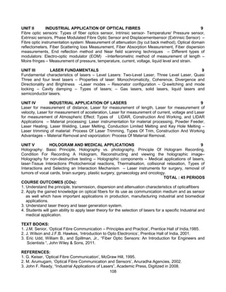 108
UNIT II INDUSTRIAL APPLICATION OF OPTICAL FIBRES 9
Fibre optic sensors: Types of fiber optics sensor, Intrinsic sensor- Temperature/ Pressure sensor,
Extrinsic sensors, Phase Modulated Fibre Optic Sensor and Displacementsensor (Extrinsic Sensor) –
Fibre optic instrumentation system: Measurement of attenuation (by cut back method), Optical domain
reflectometers, Fiber Scattering loss Measurement, Fiber Absorption Measurement, Fiber dispersion
measurements, End reflection method and Near field scanning techniques – Different types of
modulators: Electro-optic modulator (EOM) –Interferometric method of measurement of length –
Moire fringes – Measurement of pressure, temperature, current, voltage, liquid level and strain.
UNIT III LASER FUNDAMENTALS 9
Fundamental characteristics of lasers – Level Lasers: Two-Level Laser, Three Level Laser, Quasi
Three and four level lasers – Properties of laser: Monochromaticity, Coherence, Divergence and
Directionality and Brightness –Laser modes – Resonator configuration – Q-switching and mode
locking – Cavity damping – Types of lasers; – Gas lasers, solid lasers, liquid lasers and
semiconductor lasers.
UNIT IV INDUSTRIAL APPLICATION OF LASERS 9
Laser for measurement of distance, Laser for measurement of length, Laser for measurement of
velocity, Laser for measurement of acceleration, Laser for measurement of current, voltage and Laser
for measurement of Atmospheric Effect: Types of LIDAR, Construction And Working, and LIDAR
Applications – Material processing: Laser instrumentation for material processing, Powder Feeder,
Laser Heating, Laser Welding, Laser Melting, Conduction Limited Melting and Key Hole Melting –
Laser trimming of material: Process Of Laser Trimming, Types Of Trim, Construction And Working
Advantages – Material Removal and vaporization: Process Of Material Removal.
UNIT V HOLOGRAM AND MEDICAL APPLICATIONS 9
Holography: Basic Principle, Holography vs. photography, Principle Of Hologram Recording,
Condition For Recording A Hologram, Reconstructing and viewing the holographic image–
Holography for non-destructive testing – Holographic components – Medical applications of lasers,
laser-Tissue Interactions Photochemical reactions, Thermalisation, collisional relaxation, Types of
Interactions and Selecting an Interaction Mechanism – Laser instruments for surgery, removal of
tumors of vocal cards, brain surgery, plastic surgery, gynaecology and oncology.
TOTAL : 45 PERIODS
COURSE OUTCOMES (COs):
1. Understand the principle, transmission, dispersion and attenuation characteristics of opticalfibers
2. Apply the gained knowledge on optical fibers for its use as communication medium and as sensor
as well which have important applications in production, manufacturing industrial and biomedical
applications.
3. Understand laser theory and laser generation system.
4. Students will gain ability to apply laser theory for the selection of lasers for a specific Industrial and
medical application.
TEXT BOOKS:
1. J.M. Senior, ‘Optical Fibre Communication – Principles and Practice’, Prentice Hall of India,1985.
2. J. Wilson and J.F.B. Hawkes, ‘Introduction to Opto Electronics’, Prentice Hall of India, 2001.
3. Eric Udd, William B., and Spillman, Jr., “Fiber Optic Sensors: An Introduction for Engineers and
Scientists “, John Wiley & Sons, 2011.
REFERENCES:
1. G. Keiser, ‘Optical Fibre Communication’, McGraw Hill, 1995.
2. M. Arumugam, ‘Optical Fibre Communication and Sensors’, Anuradha Agencies, 2002.
3. John F. Ready, “Industrial Applications of Lasers”, Academic Press, Digitized in 2008.
 