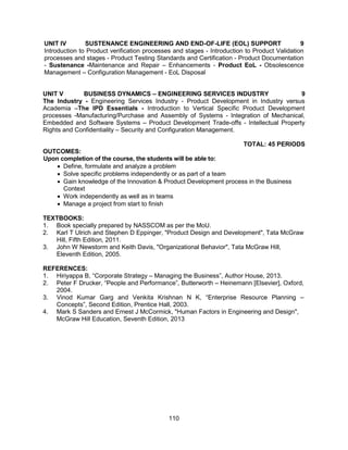 110
UNIT IV SUSTENANCE ENGINEERING AND END-OF-LIFE (EOL) SUPPORT 9
Introduction to Product verification processes and stages - Introduction to Product Validation
processes and stages - Product Testing Standards and Certification - Product Documentation
- Sustenance -Maintenance and Repair – Enhancements - Product EoL - Obsolescence
Management – Configuration Management - EoL Disposal
UNIT V BUSINESS DYNAMICS – ENGINEERING SERVICES INDUSTRY 9
The Industry - Engineering Services Industry - Product Development in Industry versus
Academia –The IPD Essentials - Introduction to Vertical Specific Product Development
processes -Manufacturing/Purchase and Assembly of Systems - Integration of Mechanical,
Embedded and Software Systems – Product Development Trade-offs - Intellectual Property
Rights and Confidentiality – Security and Configuration Management.
TOTAL: 45 PERIODS
OUTCOMES:
Upon completion of the course, the students will be able to:
 Define, formulate and analyze a problem
 Solve specific problems independently or as part of a team
 Gain knowledge of the Innovation & Product Development process in the Business
Context
 Work independently as well as in teams
 Manage a project from start to finish
TEXTBOOKS:
1. Book specially prepared by NASSCOM as per the MoU.
2. Karl T Ulrich and Stephen D Eppinger, "Product Design and Development", Tata McGraw
Hill, Fifth Edition, 2011.
3. John W Newstorm and Keith Davis, "Organizational Behavior", Tata McGraw Hill,
Eleventh Edition, 2005.
REFERENCES:
1. Hiriyappa B, “Corporate Strategy – Managing the Business”, Author House, 2013.
2. Peter F Drucker, “People and Performance”, Butterworth – Heinemann [Elsevier], Oxford,
2004.
3. Vinod Kumar Garg and Venkita Krishnan N K, “Enterprise Resource Planning –
Concepts”, Second Edition, Prentice Hall, 2003.
4. Mark S Sanders and Ernest J McCormick, "Human Factors in Engineering and Design",
McGraw Hill Education, Seventh Edition, 2013
 