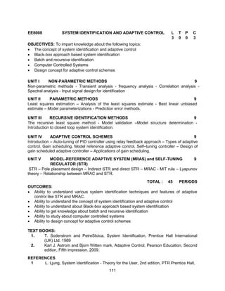 111
EE8008 SYSTEM IDENTIFICATION AND ADAPTIVE CONTROL L T P C
3 0 0 3
OBJECTIVES: To impart knowledge about the following topics:
 The concept of system identification and adaptive control
 Black-box approach based system identification
 Batch and recursive identification
 Computer Controlled Systems
 Design concept for adaptive control schemes
UNIT I NON-PARAMETRIC METHODS 9
Non-parametric methods - Transient analysis - frequency analysis - Correlation analysis -
Spectral analysis - Input signal design for identification
UNIT II PARAMETRIC METHODS 9
Least squares estimation – Analysis of the least squares estimate - Best linear unbiased
estimate – Model parameterizations - Prediction error methods.
UNIT III RECURSIVE IDENTIFICATION METHODS 9
The recursive least square method - Model validation –Model structure determination -
Introduction to closed loop system identification.
UNIT IV ADAPTIVE CONTROL SCHEMES 9
Introduction – Auto-tuning of PID controller using relay feedback approach – Types of adaptive
control, Gain scheduling, Model reference adaptive control, Self–tuning controller – Design of
gain scheduled adaptive controller – Applications of gain scheduling.
UNIT V MODEL-REFERENCE ADAPTIVE SYSTEM (MRAS) and SELF-TUNING
REGULATOR (STR)
9
STR – Pole placement design – Indirect STR and direct STR – MRAC - MIT rule – Lyapunov
theory – Relationship between MRAC and STR.
TOTAL : 45 PERIODS
OUTCOMES:
 Ability to understand various system identification techniques and features of adaptive
control like STR and MRAC.
 Ability to understand the concept of system identification and adaptive control
 Ability to understand about Black-box approach based system identification
 Ability to get knowledge about batch and recursive identification
 Ability to study about computer controlled systems
 Ability to design concept for adaptive control schemes
TEXT BOOKS:
1. T. Soderstrom and PetreStoica, System Identification, Prentice Hall International
(UK) Ltd. 1989
2. Karl J. Astrom and Bjorn Witten mark, Adaptive Control, Pearson Education, Second
edition, Fifth impression, 2009.
REFERENCES
1 L. Ljung, System Identification - Theory for the User, 2nd edition, PTR Prentice Hall,
 