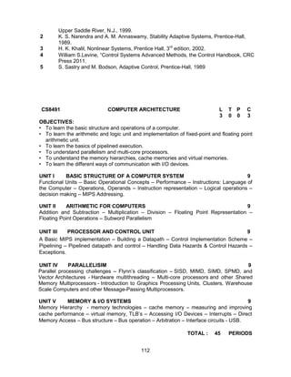 112
Upper Saddle River, N.J., 1999.
2 K. S. Narendra and A. M. Annaswamy, Stability Adaptive Systems, Prentice-Hall,
1989.
3 H. K. Khalil, Nonlinear Systems, Prentice Hall, 3rd
edition, 2002.
4 William S.Levine, “Control Systems Advanced Methods, the Control Handbook, CRC
Press 2011.
5 S. Sastry and M. Bodson, Adaptive Control, Prentice-Hall, 1989
CS8491 COMPUTER ARCHITECTURE L T P C
3 0 0 3
OBJECTIVES:
• To learn the basic structure and operations of a computer.
• To learn the arithmetic and logic unit and implementation of fixed-point and floating point
arithmetic unit.
• To learn the basics of pipelined execution.
• To understand parallelism and multi-core processors.
• To understand the memory hierarchies, cache memories and virtual memories.
• To learn the different ways of communication with I/O devices.
UNIT I BASIC STRUCTURE OF A COMPUTER SYSTEM 9
Functional Units – Basic Operational Concepts – Performance – Instructions: Language of
the Computer – Operations, Operands – Instruction representation – Logical operations –
decision making – MIPS Addressing.
UNIT II ARITHMETIC FOR COMPUTERS 9
Addition and Subtraction – Multiplication – Division – Floating Point Representation –
Floating Point Operations – Subword Parallelism
UNIT III PROCESSOR AND CONTROL UNIT 9
A Basic MIPS implementation – Building a Datapath – Control Implementation Scheme –
Pipelining – Pipelined datapath and control – Handling Data Hazards & Control Hazards –
Exceptions.
UNIT IV PARALLELISIM 9
Parallel processing challenges – Flynn’s classification – SISD, MIMD, SIMD, SPMD, and
Vector Architectures - Hardware multithreading – Multi-core processors and other Shared
Memory Multiprocessors - Introduction to Graphics Processing Units, Clusters, Warehouse
Scale Computers and other Message-Passing Multiprocessors.
UNIT V MEMORY & I/O SYSTEMS 9
Memory Hierarchy - memory technologies – cache memory – measuring and improving
cache performance – virtual memory, TLB’s – Accessing I/O Devices – Interrupts – Direct
Memory Access – Bus structure – Bus operation – Arbitration – Interface circuits - USB.
TOTAL : 45 PERIODS
 