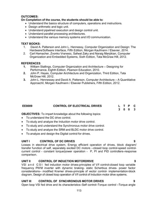 113
OUTCOMES:
On Completion of the course, the students should be able to:
 Understand the basics structure of computers, operations and instructions.
 Design arithmetic and logic unit.
 Understand pipelined execution and design control unit.
 Understand parallel processing architectures.
 Understand the various memory systems and I/O communication.
TEXT BOOKS:
1. David A. Patterson and John L. Hennessy, Computer Organization and Design: The
Hardware/Software Interface, Fifth Edition, Morgan Kaufmann / Elsevier, 2014.
2. Carl Hamacher, Zvonko Vranesic, Safwat Zaky and Naraig Manjikian, Computer
Organization and Embedded Systems, Sixth Edition, Tata McGraw Hill, 2012.
REFERENCES
1. William Stallings, Computer Organization and Architecture – Designing for
Performance, Eighth Edition, Pearson Education, 2010.
2. John P. Hayes, Computer Architecture and Organization, Third Edition, Tata
McGraw Hill, 2012.
3. John L. Hennessey and David A. Patterson, Computer Architecture – A Quantitative
Approach‖, Morgan Kaufmann / Elsevier Publishers, Fifth Edition, 2012.
EE8009 CONTROL OF ELECTRICAL DRIVES L T P C
3 0 0 3
OBJECTIVES: To impart knowledge about the following topics:
 To understand the DC drive control.
 To study and analyze the Induction motor drive control.
 To study and understand the Synchronous motor drive control.
 To study and analyze the SRM and BLDC motor drive control.
 To analyze and design the Digital control for drives.
UNIT I CONTROL OF DC DRIVES 9
Losses in electrical drive system, Energy efficient operation of drives, block diagram/
transfer function of self, separately excited DC motors --closed loop control-speed control-
current control - constant torque/power operation - P, PI and PID controllers–response
comparison.
UNIT II CONTROL OF INDUCTION MOTORDRIVE 9
VSI a n d C S I fed induction motor drives-principles of V/f control-closed loop variable
frequency PWM inverter with dynamic braking- static Scherbius drives- power factor
considerations– modified Kramer drives-principle of vector control- implementation-block
diagram, Design of closed loop operation of V/f control of Induction motor drive systems.
UNIT III CONTROL OF SYNCHRONOUS MOTOR DRIVES 9
Open loop VSI fed drive and its characteristics–Self control–Torque control –Torque angle
 
