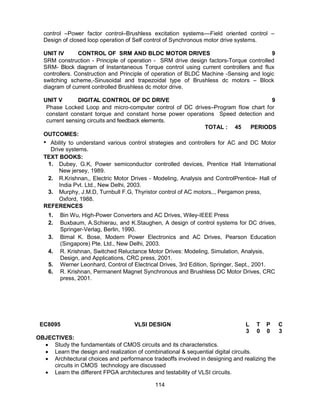 114
control –Power factor control–Brushless excitation systems––Field oriented control –
Design of closed loop operation of Self control of Synchronous motor drive systems.
UNIT IV CONTROL OF SRM AND BLDC MOTOR DRIVES 9
SRM construction - Principle of operation - SRM drive design factors-Torque controlled
SRM- Block diagram of Instantaneous Torque control using current controllers and flux
controllers. Construction and Principle of operation of BLDC Machine -Sensing and logic
switching scheme,-Sinusoidal and trapezoidal type of Brushless dc motors – Block
diagram of current controlled Brushless dc motor drive.
UNIT V DIGITAL CONTROL OF DC DRIVE 9
Phase Locked Loop and micro-computer control of DC drives–Program flow chart for
constant constant torque and constant horse power operations Speed detection and
current sensing circuits and feedback elements.
TOTAL : 45 PERIODS
OUTCOMES:
• Ability to understand various control strategies and controllers for AC and DC Motor
Drive systems.
TEXT BOOKS:
1. Dubey, G.K, Power semiconductor controlled devices, Prentice Hall International
New jersey, 1989.
2. R.Krishnan,, Electric Motor Drives - Modeling, Analysis and ControlPrentice- Hall of
India Pvt. Ltd., New Delhi, 2003.
3. Murphy, J.M.D, Turnbull F.G, Thyristor control of AC motors,., Pergamon press,
Oxford, 1988.
REFERENCES
1. Bin Wu, High-Power Converters and AC Drives, Wiley-IEEE Press
2. Buxbaum, A.Schierau, and K.Staughen, A design of control systems for DC drives,
Springer-Verlag, Berlin, 1990.
3. Bimal K. Bose, Modern Power Electronics and AC Drives, Pearson Education
(Singapore) Pte. Ltd., New Delhi, 2003.
4. R. Krishnan, Switched Reluctance Motor Drives: Modeling, Simulation, Analysis,
Design, and Applications, CRC press, 2001.
5. Werner Leonhard, Control of Electrical Drives, 3rd Edition, Springer, Sept., 2001.
6. R. Krishnan, Permanent Magnet Synchronous and Brushless DC Motor Drives, CRC
press, 2001.
EC8095 VLSI DESIGN L T P C
3 0 0 3
OBJECTIVES:
 Study the fundamentals of CMOS circuits and its characteristics.
 Learn the design and realization of combinational & sequential digital circuits.
 Architectural choices and performance tradeoffs involved in designing and realizing the
circuits in CMOS technology are discussed
 Learn the different FPGA architectures and testability of VLSI circuits.
 