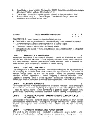 116
2. Sung-Mo kang, Yusuf leblebici, Chulwoo Kim “CMOS Digital Integrated Circuits:Analysis
& Design”,4th
edition McGraw Hill Education,2013
3. Wayne Wolf, “Modern VLSI Design: System On Chip”, Pearson Education, 2007
4. R.Jacob Baker, Harry W.LI., David E.Boyee, “CMOS Circuit Design, Layout and
Simulation”, Prentice Hall of India 2005.
EE8010 POWER SYSTEMS TRANSIENTS L T P C
3 0 0 3
OBJECTIVES: To impart knowledge about the following topics:
 Generation of switching transients and their control using circuit – theoretical concept.
 Mechanism of lighting strokes and the production of lighting surges.
 Propagation, reflection and refraction of travelling waves.
 Voltage transients caused by faults, circuit breaker action, load rejection on integrated
power system.
UNIT I INTRODUCTION AND SURVEY 9
Review and importance of the study of transients - causes for transients. RL circuit
transient with sine wave excitation - double frequency transients - basic transforms of the
RLC circuit transients. Different types of power system transients - effect of transients on
power systems – role of the study of transients in system planning.
UNIT II SWITCHING TRANSIENTS 9
Over voltages due to switching transients - resistance switching and the equivalent circuit
for interrupting the resistor current - load switching and equivalent circuit - waveforms for
transient voltage across the load and the switch - normal and abnormal switching
transients. Current suppression - current chopping - effective equivalent circuit.
Capacitance switching - effect of source regulation - capacitance switching with a restrike,
with multiple restrikes. Illustration for multiple restriking transients - ferro resonance.
UNIT III LIGHTNING TRANSIENTS 9
Review of the theories in the formation of clouds and charge formation - rate of charging of
thunder clouds – mechanism of lightning discharges and characteristics of lightning strokes
– model for lightning stroke - factors contributing to good line design - protection using
ground wires - tower footing resistance - Interaction between lightning and power system.
UNIT IV TRAVELING WAVES ON TRANSMISSION LINE COMPUTATION OF
TRANSIENTS
9
Computation of transients - transient response of systems with series and shunt lumped
parameters and distributed lines. Traveling wave concept - step response - Bewely’s lattice
diagram - standing waves and natural frequencies - reflection and refraction of travelling
waves.
UNIT V TRANSIENTS IN INTEGRATED POWER SYSTEM 9
The short line and kilometric fault - distribution of voltages in a power system - Line
dropping and load rejection - voltage transients on closing and reclosing lines - over
 