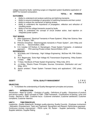 117
voltage induced by faults -switching surges on integrated system Qualitative application of
EMTP for transient computation.
TOTAL : 45 PERIODS
OUTCOMES:
 Ability to understand and analyze switching and lightning transients.
 Ability to acquire knowledge on generation of switching transients and their control.
 Ability to analyze the mechanism of lighting strokes.
 Ability to understand the importance of propagation, reflection and refraction of
travelling waves.
 Ability to find the voltage transients caused by faults.
 Ability to understand the concept of circuit breaker action, load rejection on
integrated power system.
TEXT BOOKS:
1. Allan Greenwood, ‘Electrical Transients in Power Systems’, Wiley Inter Science, New
York, 2nd
Edition, 1991.
2. Pritindra Chowdhari, “Electromagnetic transients in Power System”, John Wiley and
Sons Inc., Second Edition, 2009.
3. C.S. Indulkar, D.P.Kothari, K. Ramalingam, ‘Power System Transients – A statistical
approach’, PHI Learning Private Limited, Second Edition, 2010.
REFERENCES
1. M.S.Naidu and V.Kamaraju, ‘High Voltage Engineering’, McGraw Hill, Fifth Edition,
2013.
2. R.D. Begamudre, ‘Extra High Voltage AC Transmission Engineering’, Wiley Eastern
Limited, 1986.
3. Y.Hase, Handbook of Power System Engineering,” Wiley India, 2012.
4. J.L.Kirtley, “Electric Power Principles, Sources, Conversion, Distribution and use,”
Wiley, 2012.
5. Akihiro ametani,” Power System Transient theory and applications”, CRC press,
2013.
GE8077 TOTAL QUALITY MANAGEMENT L T P C
3 0 0 3
OBJECTIVE:
 To facilitate the understanding of Quality Management principles and process.
UNIT I INTRODUCTION 9
Introduction - Need for quality - Evolution of quality - Definitions of quality - Dimensions of product
and service quality - Basic concepts of TQM - TQM Framework - Contributions of Deming, Juran and
Crosby - Barriers to TQM - Customer focus - Customer orientation, Customer satisfaction, Customer
complaints, Customer retention.
UNIT II TQM PRINCIPLES 9
Leadership - Quality Statements, Strategic quality planning, Quality Councils - Employee involvement
- Motivation, Empowerment, Team and Teamwork, Recognition and Reward, Performance appraisal -
Continuous process improvement - PDCA cycle, 5S, Kaizen - Supplier partnership - Partnering,
Supplier selection, Supplier Rating.
 