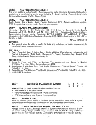 118
UNIT III TQM TOOLS AND TECHNIQUES I 9
The seven traditional tools of quality - New management tools - Six sigma: Concepts, Methodology,
applications to manufacturing, service sector including IT - Bench marking - Reason to bench mark,
Bench marking process - FMEA - Stages, Types.
UNIT IV TQM TOOLS AND TECHNIQUES II 9
Quality Circles - Cost of Quality - Quality Function Deployment (QFD) - Taguchi quality loss function -
TPM - Concepts, improvement needs - Performance measures.
UNIT V QUALITY MANAGEMENT SYSTEM 9
Introduction—Benefits of ISO Registration—ISO 9000 Series of Standards—Sector-Specific
Standards—AS 9100, TS16949 and TL 9000-- ISO 9001 Requirements—Implementation—
Documentation—Internal Audits—Registration--ENVIRONMENTAL MANAGEMENT SYSTEM:
Introduction—ISO 14000 Series Standards—Concepts of ISO 14001—Requirements of ISO 14001—
Benefits of EMS.
TOTAL: 45 PERIODS
OUTCOME:
 The student would be able to apply the tools and techniques of quality management to
manufacturing and services processes.
TEXT BOOK:
1. Dale H.Besterfiled, Carol B.Michna,Glen H. Besterfield,Mary B.Sacre,Hemant Urdhwareshe and
Rashmi Urdhwareshe, “Total Quality Management”, Pearson Education Asia, Revised Third
Edition, Indian Reprint, Sixth Impression, 2013.
REFERENCES:
1. James R. Evans and William M. Lindsay, "The Management and Control of Quality",
8th
Edition, First Indian Edition, Cengage Learning, 2012.
2. Janakiraman. B and Gopal .R.K., "Total Quality Management - Text and Cases", Prentice Hall
(India) Pvt. Ltd., 2006.
3. Suganthi.L and Anand Samuel, "Total Quality Management", Prentice Hall (India) Pvt. Ltd., 2006.
4. ISO9001-2015 standards
EE8011 FLEXIBLE AC TRANSMISSION SYSTEMS L T P C
3 0 0 3
OBJECTIVES: To impart knowledge about the following topics:
 The start-of-art of the power system
 Performance of power systems with FACTS controllers.
 FACTS controllers for load flow and dynamic analysis
UNIT I INTRODUCTION 9
Real and reactive power control in electrical power transmission lines–loads & system
compensation-Uncompensated transmission line–shunt and series compensation.
UNIT II STATIC VAR COMPENSATOR (SVC) AND APPLICATIONS 9
Voltage control by SVC–Advantages of slope in dynamic characteristics–Influence of SVC
on system voltage–Design of SVC voltage regulator–TCR-FC-TCR-Modeling of SVC for
power flow and fast transient stability– Applications: Enhancement of transient stability –
 