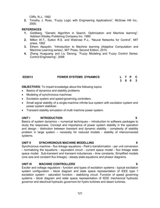 121
Cliffs, N.J., 1992
2. Timothy J. Ross, “Fuzzy Logic with Engineering Applications”, McGraw Hill Inc.,
2000.
REFERENCES
1. Goldberg, “Genetic Algorithm in Search, Optimization and Machine learning”,
Addison Wesley Publishing Company Inc. 1989
2. Millon W.T., Sutton R.S. and Webrose P.J., “Neural Networks for Control”, MIT
press, 1992
3. Ethem Alpaydin, “Introduction to Machine learning (Adaptive Computation and
Machine Learning series)’, MIT Press, Second Edition, 2010.
4. Zhang Huaguang and Liu Derong, “Fuzzy Modeling and Fuzzy Control Series:
Control Engineering”, 2006
EE8013 POWER SYSTEMS DYNAMICS L T P C
3 0 0 3
OBJECTIVES: To impart knowledge about the following topics:
 Basics of dynamics and stability problems
 Modeling of synchronous machines
 Excitation system and speed-governing controllers.
 Small signal stability of a single-machine infinite bus system with excitation system and
power system stabilizer.
 Transient stability simulation of multi machine power system.
UNIT I INTRODUCTION 9
Basics of system dynamics – numerical techniques – introduction to software packages to
study the responses. Concept and importance of power system stability in the operation
and design - distinction between transient and dynamic stability - complexity of stability
problem in large system – necessity for reduced models - stability of interconnected
systems.
UNIT II SYNCHRONOUS MACHINE MODELLING 9
Synchronous machine - flux linkage equations - Park’s transformation - per unit conversion
- normalizing the equations - equivalent circuit - current space model - flux linkage state
space model. Sub-transient and transient inductances - time constants. Simplified models
(one axis and constant flux linkage) - steady state equations and phasor diagrams.
UNIT III MACHINE CONTROLLERS 9
Exciter and voltage regulators - function and types of excitation systems - typical excitation
system configuration - block diagram and state space representation of IEEE type 1
excitation system - saturation function - stabilizing circuit. Function of speed governing
systems - block diagram and state space representation of IEEE mechanical hydraulic
governor and electrical hydraulic governors for hydro turbines and steam turbines.
 