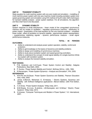 122
UNIT IV TRANSIENT STABILITY 9
State equation for multi machine system with one axis model and simulation – modelling of
multi machine power system with one axis machine model including excitation system and
speed governing system and simulation using R-K method of fourth order (Gill’s technique)
for transient stability analysis - power system stabilizer. For all simulations, the algorithm
and flow chart have to be discussed.
UNIT V DYNAMIC STABILITY 9
System response to small disturbances - linear model of the unregulated synchronous
machine and its modes of oscillation - regulated synchronous machine - distribution of
power impact - linearization of the load equation for the one machine problem – simplified
linear model - effect of excitation on dynamic stability - approximate system representation
- supplementary stabilizing signals - dynamic performance measure - small signal
performance measures.
TOTAL : 45 PERIODS
OUTCOMES:
 Ability to understand and analyze power system operation, stability, control and
protection.
 Ability to get knowledge on the basics of dynamics and stability problems
 Ability to design and modelling of synchronous machines
 Ability to study about excitation system and speed-governing controllers.
 Ability to understand the concept of small signal stability of a single-machine infinite
bus system with excitation system.
 Ability to analyze the transient stability simulation.
TEXT BOOKS:
1. P.M. Anderson and A.A.Fouad, ‘Power System Control and Stability’, Galgotia
Publications, New Delhi, 2003.
2. P. Kundur, ‘Power System Stability and Control’, McGraw Hill Inc., USA, 1994.
3. R.Ramanujam, “Power System Dynamics – Analysis and Simulation”, PHI, 2009.
REFERENCES
1. M.A.Pai and W.Sauer, ‘Power System Dynamics and Stability’, Pearson Education
Asia, India, 2002.
2. James A.Momoh, Mohamed. E. EI-Hawary. “ Electric Systems, Dynamics and
Stability with Artificial Intelligence applications”, Marcel Dekker, USA First Edition,
2000.
3. C.A.Gross, “Power System Analysis,” Wiley India, 2011.
4. B.M.Weedy, B.J.Lory, N.Jenkins, J.B.Ekanayake and G.Strbac,” Electric Power
Systems”, Wiley India, 2013.
5. K.Umarao, “Computer Techniques and Models in Power System,” I.K. International,
2007.
 