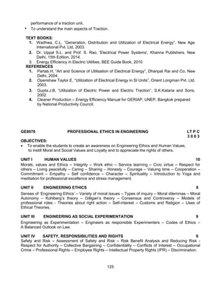 125
performance of a traction unit.
• To understand the main aspects of Traction.
TEXT BOOKS:
1. Wadhwa, C.L. “Generation, Distribution and Utilization of Electrical Energy”, New Age
International Pvt. Ltd, 2003.
2. Dr. Uppal S.L. and Prof. S. Rao, 'Electrical Power Systems', Khanna Publishers, New
Delhi, 15th Edition, 2014.
3. Energy Efficiency in Electric Utilities, BEE Guide Book, 2010
REFERENCES
1. Partab.H, “Art and Science of Utilisation of Electrical Energy”, Dhanpat Rai and Co, New
Delhi, 2004.
2. Openshaw Taylor.E, “Utilization of Electrical Energy in SI Units”, Orient Longman Pvt. Ltd,
2003.
3. Gupta.J.B, “Utilization of Electric Power and Electric Traction”, S.K.Kataria and Sons,
2002.
4. Cleaner Production – Energy Efficiency Manual for GERIAP, UNEP, Bangkok prepared
by National Productivity Council.
GE8076 PROFESSIONAL ETHICS IN ENGINEERING LT P C
3 0 0 3
OBJECTIVES:
 To enable the students to create an awareness on Engineering Ethics and Human Values,
to instill Moral and Social Values and Loyalty and to appreciate the rights of others.
UNIT I HUMAN VALUES 10
Morals, values and Ethics – Integrity – Work ethic – Service learning – Civic virtue – Respect for
others – Living peacefully – Caring – Sharing – Honesty – Courage – Valuing time – Cooperation –
Commitment – Empathy – Self confidence – Character – Spirituality – Introduction to Yoga and
meditation for professional excellence and stress management.
UNIT II ENGINEERING ETHICS 9
Senses of ‘Engineering Ethics’ – Variety of moral issues – Types of inquiry – Moral dilemmas – Moral
Autonomy – Kohlberg’s theory – Gilligan’s theory – Consensus and Controversy – Models of
professional roles - Theories about right action – Self-interest – Customs and Religion – Uses of
Ethical Theories.
UNIT III ENGINEERING AS SOCIAL EXPERIMENTATION 9
Engineering as Experimentation – Engineers as responsible Experimenters – Codes of Ethics –
A Balanced Outlook on Law.
UNIT IV SAFETY, RESPONSIBILITIES AND RIGHTS 9
Safety and Risk – Assessment of Safety and Risk – Risk Benefit Analysis and Reducing Risk -
Respect for Authority – Collective Bargaining – Confidentiality – Conflicts of Interest – Occupational
Crime – Professional Rights – Employee Rights – Intellectual Property Rights (IPR) – Discrimination.
 