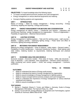 128
EE8016 ENERGY MANAGEMENT AND AUDITING L T P C
3 0 0 3
OBJECTIVES: To impart knowledge about the following topics:
 To impact concepts behind economic analysis and Load management.
 Energy management on various electrical equipments and metering.
 Concept of lighting systems and cogeneration.
UNIT I INTRODUCTION 9
Basics of Energy – Need for energy management – Energy accounting - Energy
monitoring, targeting and reporting - Energy audit process.
UNIT II ENERGY MANAGEMENT FOR MOTORS AND COGENERATION 9
Energy management for electric motors – Transformer and reactors - Capacitors and
synchronous machines, energy management by cogeneration – Forms of cogeneration –
Feasibility of cogeneration – Electrical interconnection.
UNIT III LIGHTING SYSTEMS 9
Energy management in lighting systems – Task and the working space - Light sources –
Ballasts – Lighting controls – Optimizing lighting energy – Power factor and effect of
harmonics, lighting and energy standards.
UNIT IV METERING FOR ENERGY MANAGEMENT 9
Metering for energy management – Units of measure - Utility meters – Demand meters –
Paralleling of current transformers – Instrument transformer burdens – Multi tasking solid
state meters, metering location vs requirements, metering techniques and practical
examples.
UNIT V ECONOMIC ANALYSIS AND MODELS 9
Economic analysis – Economic models - Time value of money - Utility rate structures –
Cost of electricity – Loss evaluation, load management – Demand control techniques –
Utility monitoring and control system – HVAC and energy management – Economic
justification.
TOTAL : 45 PERIODS
OUTCOMES:
 Ability to understand the basics of Energy audit process.
 Ability to understand the basics of energy management by cogeneration
 Ability to acquire knowledge on Energy management in lighting systems
 Ability to impact concepts behind economic analysis and Load management.
 Ability to understand the importance of Energy management on various electrical
equipment and metering.
 Ability to acquire knowledge on HVAC.
TEXT BOOKS:
1. Barney L. Capehart, Wayne C. Turner, and William J. Kennedy, Guide to Energy
Management, Fifth Edition, The Fairmont Press, Inc., 2006
2. Eastop T.D & Croft D.R, Energy Efficiency for Engineers and Technologists,.Logman
Scientific & Technical, ISBN-0-582-03184 , 1990.
 