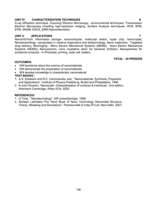 136
UNIT IV CHARACTERIZATION TECHNIQUES 9
X-ray diffraction technique, Scanning Electron Microscopy - environmental techniques, Transmission
Electron Microscopy including high-resolution imaging, Surface Analysis techniques- AFM, SPM,
STM, SNOM, ESCA, SIMS-Nanoindentation.
UNIT V APPLICATIONS 7
NanoInfoTech: Information storage- nanocomputer, molecular switch, super chip, nanocrystal,
Nanobiotechlogy: nanoprobes in medical diagnostics and biotechnology, Nano medicines, Targetted
drug delivery, Bioimaging - Micro Electro Mechanical Systems (MEMS), Nano Electro Mechanical
Systems (NEMS)- Nanosensors, nano crystalline silver for bacterial inhibition, Nanoparticles for
sunbarrier products - In Photostat, printing, solar cell, battery.
TOTAL : 45 PERIODS
OUTCOMES:
 Will familiarize about the science of nanomaterials
 Will demonstrate the preparation of nanomaterials
 Will develop knowledge in characteristic nanomaterial
TEXT BOOKS :
1. A.S. Edelstein and R.C. Cammearata, eds., “Nanomaterials: Synthesis, Properties
and Applications”, Institute of Physics Publishing, Bristol and Philadelphia, 1996.
2. N John Dinardo, “Nanoscale Charecterisation of surfaces & Interfaces”, 2nd edition,
Weinheim Cambridge, Wiley-VCH, 2000.
REFERENCES:
1. G Timp, “Nanotechnology”, AIP press/Springer, 1999.
2. Akhlesh Lakhtakia,“The Hand Book of Nano Technology, Nanometer Structure,
Theory, Modeling and Simulations”. Prentice-Hall of India (P) Ltd, New Delhi, 2007.
 