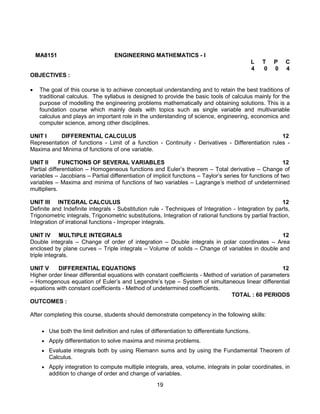 19
MA8151 ENGINEERING MATHEMATICS - I
L T P C
4 0 0 4
OBJECTIVES :
 The goal of this course is to achieve conceptual understanding and to retain the best traditions of
traditional calculus. The syllabus is designed to provide the basic tools of calculus mainly for the
purpose of modelling the engineering problems mathematically and obtaining solutions. This is a
foundation course which mainly deals with topics such as single variable and multivariable
calculus and plays an important role in the understanding of science, engineering, economics and
computer science, among other disciplines.
UNIT I DIFFERENTIAL CALCULUS 12
Representation of functions - Limit of a function - Continuity - Derivatives - Differentiation rules -
Maxima and Minima of functions of one variable.
UNIT II FUNCTIONS OF SEVERAL VARIABLES 12
Partial differentiation – Homogeneous functions and Euler’s theorem – Total derivative – Change of
variables – Jacobians – Partial differentiation of implicit functions – Taylor’s series for functions of two
variables – Maxima and minima of functions of two variables – Lagrange’s method of undetermined
multipliers.
UNIT III INTEGRAL CALCULUS 12
Definite and Indefinite integrals - Substitution rule - Techniques of Integration - Integration by parts,
Trigonometric integrals, Trigonometric substitutions, Integration of rational functions by partial fraction,
Integration of irrational functions - Improper integrals.
UNIT IV MULTIPLE INTEGRALS 12
Double integrals – Change of order of integration – Double integrals in polar coordinates – Area
enclosed by plane curves – Triple integrals – Volume of solids – Change of variables in double and
triple integrals.
UNIT V DIFFERENTIAL EQUATIONS 12
Higher order linear differential equations with constant coefficients - Method of variation of parameters
– Homogenous equation of Euler’s and Legendre’s type – System of simultaneous linear differential
equations with constant coefficients - Method of undetermined coefficients.
TOTAL : 60 PERIODS
OUTCOMES :
After completing this course, students should demonstrate competency in the following skills:
 Use both the limit definition and rules of differentiation to differentiate functions.
 Apply differentiation to solve maxima and minima problems.
 Evaluate integrals both by using Riemann sums and by using the Fundamental Theorem of
Calculus.
 Apply integration to compute multiple integrals, area, volume, integrals in polar coordinates, in
addition to change of order and change of variables.
 