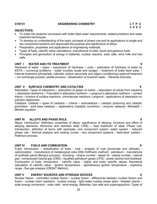 22
CY8151 ENGINEERING CHEMISTRY L T P C
3 0 0 3
OBJECTIVES:
 To make the students conversant with boiler feed water requirements, related problems and water
treatment techniques.
 To develop an understanding of the basic concepts of phase rule and its applications to single and
two component systems and appreciate the purpose and significance of alloys.
 Preparation, properties and applications of engineering materials.
 Types of fuels, calorific value calculations, manufacture of solid, liquid and gaseous fuels.
 Principles and generation of energy in batteries, nuclear reactors, solar cells, wind mills and fuel
cells.
UNIT I WATER AND ITS TREATMENT 9
Hardness of water – types – expression of hardness – units – estimation of hardness of water by
EDTA – numerical problems – boiler troubles (scale and sludge) – treatment of boiler feed water –
Internal treatment (phosphate, colloidal, sodium aluminate and calgon conditioning) external treatment
– Ion exchange process, zeolite process – desalination of brackish water - Reverse Osmosis.
UNIT II SURFACE CHEMISTRY AND CATALYSIS 9
Adsorption: Types of adsorption – adsorption of gases on solids – adsorption of solute from solutions
– adsorption isotherms – Freundlich’s adsorption isotherm – Langmuir’s adsorption isotherm – contact
theory – kinetics of surface reactions, unimolecular reactions, Langmuir - applications of adsorption on
pollution abatement.
Catalysis: Catalyst – types of catalysis – criteria – autocatalysis – catalytic poisoning and catalytic
promoters - acid base catalysis – applications (catalytic convertor) – enzyme catalysis– Michaelis –
Menten equation.
UNIT III ALLOYS AND PHASE RULE 9
Alloys: Introduction- Definition- properties of alloys- significance of alloying, functions and effect of
alloying elements- Nichrome and stainless steel (18/8) – heat treatment of steel. Phase rule:
Introduction, definition of terms with examples, one component system -water system - reduced
phase rule - thermal analysis and cooling curves - two component systems - lead-silver system -
Pattinson process.
UNIT IV FUELS AND COMBUSTION 9
Fuels: Introduction - classification of fuels - coal - analysis of coal (proximate and ultimate) -
carbonization - manufacture of metallurgical coke (Otto Hoffmann method) - petroleum - manufacture
of synthetic petrol (Bergius process) - knocking - octane number - diesel oil - cetane number - natural
gas - compressed natural gas (CNG) - liquefied petroleum gases (LPG) - power alcohol and biodiesel.
Combustion of fuels: Introduction - calorific value - higher and lower calorific values- theoretical
calculation of calorific value - ignition temperature - spontaneous ignition temperature - explosive
range - flue gas analysis (ORSAT Method).
UNIT V ENERGY SOURCES AND STORAGE DEVICES 9
Nuclear fission - controlled nuclear fission - nuclear fusion - differences between nuclear fission and
fusion - nuclear chain reactions - nuclear energy - light water nuclear power plant - breeder reactor -
solar energy conversion - solar cells - wind energy. Batteries, fuel cells and supercapacitors: Types of
 