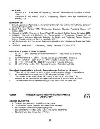 26
TEXT BOOK:
1. Natrajan K.V., “A text book of Engineering Graphics”, Dhanalakshmi Publishers, Chennai,
2009.
2. Venugopal K. and Prabhu Raja V., “Engineering Graphics”, New Age International (P)
Limited, 2008.
REFERENCES:
1. Basant Agarwal and Agarwal C.M., “Engineering Drawing”, Tata McGraw Hill Publishing Company
Limited, New Delhi, 2008.
2. Bhatt N.D. and Panchal V.M., “Engineering Drawing”, Charotar Publishing House, 50th
Edition, 2010.
3. Gopalakrishna K.R., “Engineering Drawing” (Vol. I&II combined), Subhas Stores, Bangalore, 2007.
4. Luzzader, Warren.J. and Duff,John M., “Fundamentals of Engineering Drawing with an
introduction to Interactive Computer Graphics for Design and Production, Eastern Economy
Edition, Prentice Hall of India Pvt. Ltd, New Delhi, 2005.
5. N S Parthasarathy And Vela Murali, “Engineering Graphics”, Oxford University, Press, New Delhi,
2015.
6. Shah M.B., and Rana B.C., “Engineering Drawing”, Pearson, 2nd
Edition, 2009.
Publication of Bureau of Indian Standards:
1. IS 10711 – 2001: Technical products Documentation – Size and lay out of drawing
sheets.
2. IS 9609 (Parts 0 & 1) – 2001: Technical products Documentation – Lettering.
3. IS 10714 (Part 20) – 2001 & SP 46 – 2003: Lines for technical drawings.
4. IS 11669 – 1986 & SP 46 – 2003: Dimensioning of Technical Drawings.
5. IS 15021 (Parts 1 to 4) – 2001: Technical drawings – Projection Methods.
Special points applicable to University Examinations on Engineering Graphics:
1. There will be five questions, each of either or type covering all units of the syllabus.
2. All questions will carry equal marks of 20 each making a total of 100.
3. The answer paper shall consist of drawing sheets of A3 size only. The
students will be permitted to use appropriate scale to fit solution within A3 size.
4. The examination will be conducted in appropriate sessions on the same day
GE8161 PROBLEM SOLVING AND PYTHON PROGRAMMING LT P C
LABORATORY 0 0 4 2
COURSE OBJECTIVES:
 To write, test, and debug simple Python programs.
 To implement Python programs with conditionals and loops.
 Use functions for structuring Python programs.
 Represent compound data using Python lists, tuples, dictionaries.
 Read and write data from/to files in Python.
 