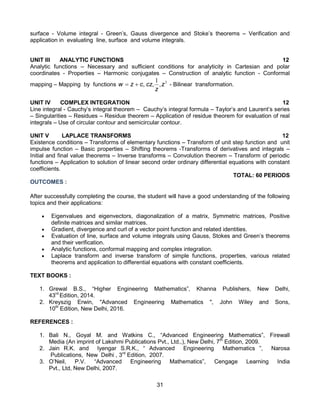 31
surface - Volume integral - Green’s, Gauss divergence and Stoke’s theorems – Verification and
application in evaluating line, surface and volume integrals.
UNIT III ANALYTIC FUNCTIONS 12
Analytic functions – Necessary and sufficient conditions for analyticity in Cartesian and polar
coordinates - Properties – Harmonic conjugates – Construction of analytic function - Conformal
mapping – Mapping by functions 2
1
z
z
cz
c
z
w ,
,
,

 - Bilinear transformation.
UNIT IV COMPLEX INTEGRATION 12
Line integral - Cauchy’s integral theorem – Cauchy’s integral formula – Taylor’s and Laurent’s series
– Singularities – Residues – Residue theorem – Application of residue theorem for evaluation of real
integrals – Use of circular contour and semicircular contour.
UNIT V LAPLACE TRANSFORMS 12
Existence conditions – Transforms of elementary functions – Transform of unit step function and unit
impulse function – Basic properties – Shifting theorems -Transforms of derivatives and integrals –
Initial and final value theorems – Inverse transforms – Convolution theorem – Transform of periodic
functions – Application to solution of linear second order ordinary differential equations with constant
coefficients.
TOTAL: 60 PERIODS
OUTCOMES :
After successfully completing the course, the student will have a good understanding of the following
topics and their applications:
 Eigenvalues and eigenvectors, diagonalization of a matrix, Symmetric matrices, Positive
definite matrices and similar matrices.
 Gradient, divergence and curl of a vector point function and related identities.
 Evaluation of line, surface and volume integrals using Gauss, Stokes and Green’s theorems
and their verification.
 Analytic functions, conformal mapping and complex integration.
 Laplace transform and inverse transform of simple functions, properties, various related
theorems and application to differential equations with constant coefficients.
TEXT BOOKS :
1. Grewal B.S., “Higher Engineering Mathematics”, Khanna Publishers, New Delhi,
43rd
Edition, 2014.
2. Kreyszig Erwin, "Advanced Engineering Mathematics ", John Wiley and Sons,
10th
Edition, New Delhi, 2016.
REFERENCES :
1. Bali N., Goyal M. and Watkins C., “Advanced Engineering Mathematics”, Firewall
Media (An imprint of Lakshmi Publications Pvt., Ltd.,), New Delhi, 7th
Edition, 2009.
2. Jain R.K. and Iyengar S.R.K., “ Advanced Engineering Mathematics ”, Narosa
Publications, New Delhi , 3rd
Edition, 2007.
3. O’Neil, P.V. “Advanced Engineering Mathematics”, Cengage Learning India
Pvt., Ltd, New Delhi, 2007.
 