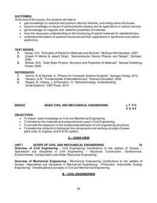 33
OUTCOMES:
At the end of the course, the students will able to
 gain knowledge on classical and quantum electron theories, and energy band structuues,
 acquire knowledge on basics of semiconductor physics and its applications in various devices,
 get knowledge on magnetic and dielectric properties of materials,
 have the necessary understanding on the functioning of optical materials for optoelectronics,
 understand the basics of quantum structures and their applications in spintronics and carbon
electronics.
TEXT BOOKS:
1. Kasap, S.O. “Principles of Electronic Materials and Devices”, McGraw-Hill Education, 2007.
2. Umesh K Mishra & Jasprit Singh, “Semiconductor Device Physics and Design”, Springer,
2008.
3. Wahab, M.A. “Solid State Physics: Structure and Properties of Materials”. Narosa Publishing
House, 2009.
REFERENCES
1. Garcia, N. & Damask, A. “Physics for Computer Science Students”. Springer-Verlag, 2012.
2. Hanson, G.W. “Fundamentals of Nanoelectronics”. Pearson Education, 2009
3. Rogers, B., Adams, J. & Pennathur, S. “Nanotechnology: Understanding
Small Systems”. CRC Press, 2014
BE8252 BASIC CIVIL AND MECHANICAL ENGINEERING L T P C
4 0 0 4
OBJECTIVES:
 To impart basic knowledge on Civil and Mechanical Engineering.
 To familiarize the materials and measurements used in Civil Engineering.
 To provide the exposure on the fundamental elements of civil engineering structures.
 To enable the students to distinguish the components and working principle of power
plant units, IC engines, and R & AC system.
A – OVER VIEW
UNIT I SCOPE OF CIVIL AND MECHANICAL ENGINEERING 10
Overview of Civil Engineering - Civil Engineering contributions to the welfare of Society –
Specialized sub disciplines in Civil Engineering – Structural, Construction, Geotechnical,
Environmental, Transportation and Water Resources Engineering
Overview of Mechanical Engineering - Mechanical Engineering contributions to the welfare of
Society –Specialized sub disciplines in Mechanical Engineering - Production, Automobile, Energy
Engineering - Interdisciplinary concepts in Civil and Mechanical Engineering.
B – CIVIL ENGINEERING
 