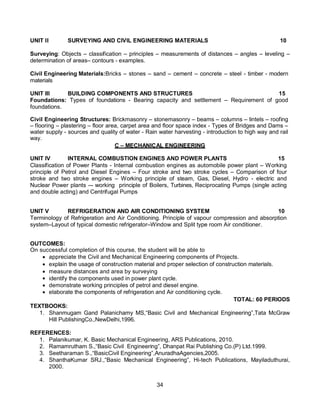 34
UNIT II SURVEYING AND CIVIL ENGINEERING MATERIALS 10
Surveying: Objects – classification – principles – measurements of distances – angles – leveling –
determination of areas– contours - examples.
Civil Engineering Materials:Bricks – stones – sand – cement – concrete – steel - timber - modern
materials
UNIT III BUILDING COMPONENTS AND STRUCTURES 15
Foundations: Types of foundations - Bearing capacity and settlement – Requirement of good
foundations.
Civil Engineering Structures: Brickmasonry – stonemasonry – beams – columns – lintels – roofing
– flooring – plastering – floor area, carpet area and floor space index - Types of Bridges and Dams –
water supply - sources and quality of water - Rain water harvesting - introduction to high way and rail
way.
C – MECHANICAL ENGINEERING
UNIT IV INTERNAL COMBUSTION ENGINES AND POWER PLANTS 15
Classification of Power Plants - Internal combustion engines as automobile power plant – Working
principle of Petrol and Diesel Engines – Four stroke and two stroke cycles – Comparison of four
stroke and two stroke engines – Working principle of steam, Gas, Diesel, Hydro - electric and
Nuclear Power plants –- working principle of Boilers, Turbines, Reciprocating Pumps (single acting
and double acting) and Centrifugal Pumps
UNIT V REFRIGERATION AND AIR CONDITIONING SYSTEM 10
Terminology of Refrigeration and Air Conditioning. Principle of vapour compression and absorption
system–Layout of typical domestic refrigerator–Window and Split type room Air conditioner.
OUTCOMES:
On successful completion of this course, the student will be able to
 appreciate the Civil and Mechanical Engineering components of Projects.
 explain the usage of construction material and proper selection of construction materials.
 measure distances and area by surveying
 identify the components used in power plant cycle.
 demonstrate working principles of petrol and diesel engine.
 elaborate the components of refrigeration and Air conditioning cycle.
TOTAL: 60 PERIODS
TEXTBOOKS:
1. Shanmugam Gand Palanichamy MS,“Basic Civil and Mechanical Engineering”,Tata McGraw
Hill PublishingCo.,NewDelhi,1996.
REFERENCES:
1. Palanikumar, K. Basic Mechanical Engineering, ARS Publications, 2010.
2. Ramamrutham S.,“Basic Civil Engineering”, Dhanpat Rai Publishing Co.(P) Ltd.1999.
3. Seetharaman S.,“BasicCivil Engineering”,AnuradhaAgencies,2005.
4. ShanthaKumar SRJ.,“Basic Mechanical Engineering”, Hi-tech Publications, Mayiladuthurai,
2000.
 