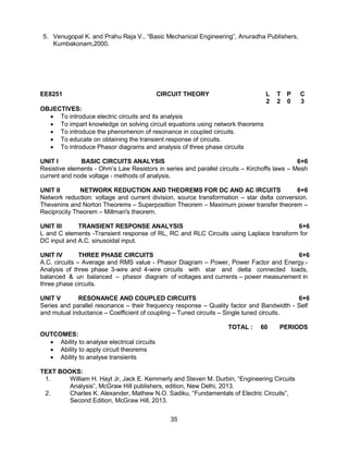 35
5. Venugopal K. and Prahu Raja V., “Basic Mechanical Engineering”, Anuradha Publishers,
Kumbakonam,2000.
EE8251 CIRCUIT THEORY L T P C
2 2 0 3
OBJECTIVES:
 To introduce electric circuits and its analysis
 To impart knowledge on solving circuit equations using network theorems
 To introduce the phenomenon of resonance in coupled circuits.
 To educate on obtaining the transient response of circuits.
 To introduce Phasor diagrams and analysis of three phase circuits
UNIT I BASIC CIRCUITS ANALYSIS 6+6
Resistive elements - Ohm’s Law Resistors in series and parallel circuits – Kirchoffs laws – Mesh
current and node voltage - methods of analysis.
UNIT II NETWORK REDUCTION AND THEOREMS FOR DC AND AC IRCUITS 6+6
Network reduction: voltage and current division, source transformation – star delta conversion.
Thevenins and Norton Theorems – Superposition Theorem – Maximum power transfer theorem –
Reciprocity Theorem – Millman's theorem.
UNIT III TRANSIENT RESPONSE ANALYSIS 6+6
L and C elements -Transient response of RL, RC and RLC Circuits using Laplace transform for
DC input and A.C. sinusoidal input.
UNIT IV THREE PHASE CIRCUITS 6+6
A.C. circuits – Average and RMS value - Phasor Diagram – Power, Power Factor and Energy.-
Analysis of three phase 3-wire and 4-wire circuits with star and delta connected loads,
balanced & un balanced – phasor diagram of voltages and currents – power measurement in
three phase circuits.
UNIT V RESONANCE AND COUPLED CIRCUITS 6+6
Series and parallel resonance – their frequency response – Quality factor and Bandwidth - Self
and mutual inductance – Coefficient of coupling – Tuned circuits – Single tuned circuits.
TOTAL : 60 PERIODS
OUTCOMES:
 Ability to analyse electrical circuits
 Ability to apply circuit theorems
 Ability to analyse transients
TEXT BOOKS:
1. William H. Hayt Jr, Jack E. Kemmerly and Steven M. Durbin, “Engineering Circuits
Analysis”, McGraw Hill publishers, edition, New Delhi, 2013.
2. Charles K. Alexander, Mathew N.O. Sadiku, “Fundamentals of Electric Circuits”,
Second Edition, McGraw Hill, 2013.
 