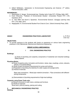 38
2. Gilbert M.Masters, ‘Introduction to Environmental Engineering and Science’, 2nd
edition,
Pearson Education, 2004.
REFERENCES :
1. Dharmendra S. Sengar, ‘Environmental law’, Prentice hall of India PVT LTD,New Delhi, 2007.
2. Erach Bharucha, “Textbook of Environmental Studies”, Universities Press(I) PVT, LTD,
Hydrabad, 2015.
3. G. Tyler Miller and Scott E. Spoolman, “Environmental Science”, Cengage Learning India
PVT, LTD, Delhi, 2014.
4. Rajagopalan, R, ‘Environmental Studies-From Crisis to Cure’, Oxford University Press, 2005.
GE8261 ENGINEERING PRACTICES LABORATORY L T P C
0 0 4 2
OBJECTIVES:
 To provide exposure to the students with hands on experience on various basic engineering
practices in Civil, Mechanical, Electrical and Electronics Engineering.
GROUP A (CIVIL & MECHANICAL)
I CIVIL ENGINEERING PRACTICE 13
Buildings:
(a) Study of plumbing and carpentry components of residential and industrial buildings.
Safety aspects.
Plumbing Works:
(a) Study of pipeline joints, its location and functions: valves, taps, couplings, unions, reducers,
elbows in household fittings.
(b) Study of pipe connections requirements for pumps and turbines.
(c) Preparation of plumbing line sketches for water supply and sewage works.
(d) Hands-on-exercise:
Basic pipe connections – Mixed pipe material connection – Pipe connections with different
joining components.
(e) Demonstration of plumbing requirements of high-rise buildings.
Carpentry using Power Tools only:
(a) Study of the joints in roofs, doors, windows and furniture.
(b) Hands-on-exercise:
Wood work, joints by sawing, planing and cutting.
II MECHANICAL ENGINEERING PRACTICE 18
Welding:
 