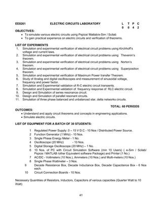 41
EE8261 ELECTRIC CIRCUITS LABORATORY L T P C
0 0 4 2
OBJECTIVES:
 To simulate various electric circuits using Pspice/ Matlab/e-Sim / Scilab
 To gain practical experience on electric circuits and verification of theorems.
LIST OF EXPERIMENTS
1. Simulation and experimental verification of electrical circuit problems using Kirchhoff’s
voltage and current laws.
2. Simulation and experimental verification of electrical circuit problems using Thevenin’s
theorem.
3. Simulation and experimental verification of electrical circuit problems using Norton’s
theorem.
4. Simulation and experimental verification of electrical circuit problems using Superposition
theorem.
5. Simulation and experimental verification of Maximum Power transfer Theorem.
6. Study of Analog and digital oscilloscopes and measurement of sinusoidal voltage,
frequency and power factor.
7. Simulation and Experimental validation of R-C electric circuit transients.
8. Simulation and Experimental validation of frequency response of RLC electric circuit.
9. Design and Simulation of series resonance circuit.
10. Design and Simulation of parallel resonant circuits.
11. Simulation of three phase balanced and unbalanced star, delta networks circuits.
TOTAL: 60 PERIODS
OUTCOMES:
 Understand and apply circuit theorems and concepts in engineering applications.
 Simulate electric circuits.
LIST OF EQUIPMENT FOR A BATCH OF 30 STUDENTS:
1 Regulated Power Supply: 0 – 15 V D.C - 10 Nos / Distributed Power Source.
2 Function Generator (1 MHz) - 10 Nos.
3 Single Phase Energy Meter - 1 No.
4 Oscilloscope (20 MHz) - 10 Nos.
5 Digital Storage Oscilloscope (20 MHz) – 1 No.
6 10 Nos. of PC with Circuit Simulation Software (min 10 Users) ( e-Sim / Scilab/
Pspice / MATLAB /other Equivalent software Package) and Printer (1 No.)
7 AC/DC - Voltmeters (10 Nos.), Ammeters (10 Nos.) and Multi-meters (10 Nos.)
8 Single Phase Wattmeter – 3 Nos.
9 Decade Resistance Box, Decade Inductance Box, Decade Capacitance Box - 6 Nos
each.
10 Circuit Connection Boards - 10 Nos.
Necessary Quantities of Resistors, Inductors, Capacitors of various capacities (Quarter Watt to 10
Watt)
 