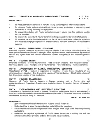 42
MA8353 TRANSFORMS AND PARTIAL DIFFERENTIAL EQUATIONS L T P C
4 0 0 4
OBJECTIVES :
 To introduce the basic concepts of PDE for solving standard partial differential equations.
 To introduce Fourier series analysis which is central to many applications in engineering apart
from its use in solving boundary value problems.
 To acquaint the student with Fourier series techniques in solving heat flow problems used in
various situations.
 To acquaint the student with Fourier transform techniques used in wide variety of situations.
 To introduce the effective mathematical tools for the solutions of partial differential equations
that model several physical processes and to develop Z transform techniques for discrete time
systems.
UNIT I PARTIAL DIFFERENTIAL EQUATIONS 12
Formation of partial differential equations – Singular integrals - Solutions of standard types of first
order partial differential equations - Lagrange’s linear equation - Linear partial differential equations of
second and higher order with constant coefficients of both homogeneous and non-homogeneous
types.
UNIT II FOURIER SERIES 12
Dirichlet’s conditions – General Fourier series – Odd and even functions – Half range sine series –
Half range cosine series – Complex form of Fourier series – Parseval’s identity – Harmonic analysis.
UNIT III APPLICATIONS OF PARTIAL DIFFERENTIAL EQUATIONS 12
Classification of PDE – Method of separation of variables - Fourier Series Solutions of one
dimensional wave equation – One dimensional equation of heat conduction – Steady state solution of
two dimensional equation of heat conduction.
UNIT IV FOURIER TRANSFORMS 12
Statement of Fourier integral theorem – Fourier transform pair – Fourier sine and
cosine transforms – Properties – Transforms of simple functions – Convolution theorem – Parseval’s
identity.
UNIT V Z - TRANSFORMS AND DIFFERENCE EQUATIONS 12
Z-transforms - Elementary properties – Inverse Z-transform (using partial fraction and residues) –
Initial and final value theorems - Convolution theorem - Formation of difference equations – Solution
of difference equations using Z - transform.
TOTAL : 60 PERIODS
OUTCOMES :
Upon successful completion of the course, students should be able to:
 Understand how to solve the given standard partial differential equations.
 Solve differential equations using Fourier series analysis which plays a vital role in engineering
applications.
 Appreciate the physical significance of Fourier series techniques in solving one and two
dimensional heat flow problems and one dimensional wave equations.
 