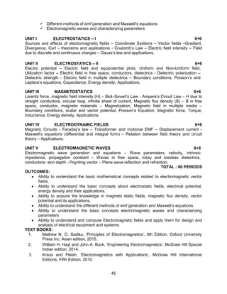 45
 Different methods of emf generation and Maxwell’s equations
 Electromagnetic waves and characterizing parameters
UNIT I ELECTROSTATICS – I 6+6
Sources and effects of electromagnetic fields – Coordinate Systems – Vector fields –Gradient,
Divergence, Curl – theorems and applications - Coulomb’s Law – Electric field intensity – Field
due to discrete and continuous charges – Gauss’s law and applications.
UNIT II ELECTROSTATICS – II 6+6
Electric potential – Electric field and equipotential plots, Uniform and Non-Uniform field,
Utilization factor – Electric field in free space, conductors, dielectrics - Dielectric polarization –
Dielectric strength - Electric field in multiple dielectrics – Boundary conditions, Poisson’s and
Laplace’s equations, Capacitance, Energy density, Applications.
UNIT III MAGNETOSTATICS 6+6
Lorentz force, magnetic field intensity (H) – Biot–Savart’s Law - Ampere’s Circuit Law – H due to
straight conductors, circular loop, infinite sheet of current, Magnetic flux density (B) – B in free
space, conductor, magnetic materials – Magnetization, Magnetic field in multiple media –
Boundary conditions, scalar and vector potential, Poisson’s Equation, Magnetic force, Torque,
Inductance, Energy density, Applications.
UNIT IV ELECTRODYNAMIC FIELDS 6+6
Magnetic Circuits - Faraday’s law – Transformer and motional EMF – Displacement current -
Maxwell’s equations (differential and integral form) – Relation between field theory and circuit
theory – Applications.
UNIT V ELECTROMAGNETIC WAVES 6+6
Electromagnetic wave generation and equations – Wave parameters; velocity, intrinsic
impedance, propagation constant – Waves in free space, lossy and lossless dielectrics,
conductors- skin depth - Poynting vector – Plane wave reflection and refraction.
TOTAL : 60 PERIODS
OUTCOMES:
 Ability to understand the basic mathematical concepts related to electromagnetic vector
fields.
 Ability to understand the basic concepts about electrostatic fields, electrical potential,
energy density and their applications.
 Ability to acquire the knowledge in magneto static fields, magnetic flux density, vector
potential and its applications.
 Ability to understand the different methods of emf generation and Maxwell’s equations
 Ability to understand the basic concepts electromagnetic waves and characterizing
parameters
 Ability to understand and compute Electromagnetic fields and apply them for design and
analysis of electrical equipment and systems
TEXT BOOKS:
1. Mathew N. O. Sadiku, ‘Principles of Electromagnetics’, 6th Edition, Oxford University
Press Inc. Asian edition, 2015.
2. William H. Hayt and John A. Buck, ‘Engineering Electromagnetics’, McGraw Hill Special
Indian edition, 2014.
3. Kraus and Fleish, ‘Electromagnetics with Applications’, McGraw Hill International
Editions, Fifth Edition, 2010.
 