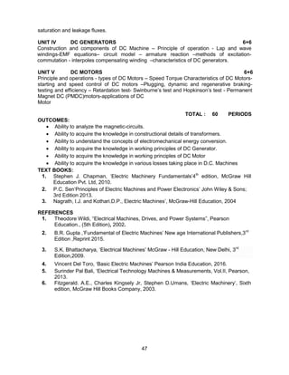 47
saturation and leakage fluxes.
UNIT IV DC GENERATORS 6+6
Construction and components of DC Machine – Principle of operation - Lap and wave
windings-EMF equations– circuit model – armature reaction –methods of excitation-
commutation - interpoles compensating winding –characteristics of DC generators.
UNIT V DC MOTORS 6+6
Principle and operations - types of DC Motors – Speed Torque Characteristics of DC Motors-
starting and speed control of DC motors –Plugging, dynamic and regenerative braking-
testing and efficiency – Retardation test- Swinburne’s test and Hopkinson’s test - Permanent
Magnet DC (PMDC)motors-applications of DC
Motor
TOTAL : 60 PERIODS
OUTCOMES:
 Ability to analyze the magnetic-circuits.
 Ability to acquire the knowledge in constructional details of transformers.
 Ability to understand the concepts of electromechanical energy conversion.
 Ability to acquire the knowledge in working principles of DC Generator.
 Ability to acquire the knowledge in working principles of DC Motor
 Ability to acquire the knowledge in various losses taking place in D.C. Machines
TEXT BOOKS:
1. Stephen J. Chapman, ‘Electric Machinery Fundamentals’4th
edition, McGraw Hill
Education Pvt. Ltd, 2010.
2. P.C. Sen‘Principles of Electric Machines and Power Electronics’ John Wiley & Sons;
3rd Edition 2013.
3. Nagrath, I.J. and Kothari.D.P., Electric Machines’, McGraw-Hill Education, 2004
REFERENCES
1. Theodore Wildi, “Electrical Machines, Drives, and Power Systems”, Pearson
Education., (5th Edition), 2002.
2. B.R. Gupta ,’Fundamental of Electric Machines’ New age International Publishers,3rd
Edition ,Reprint 2015.
3. S.K. Bhattacharya, ‘Electrical Machines’ McGraw - Hill Education, New Delhi, 3rd
Edition,2009.
4. Vincent Del Toro, ‘Basic Electric Machines’ Pearson India Education, 2016.
5. Surinder Pal Bali, ‘Electrical Technology Machines & Measurements, Vol.II, Pearson,
2013.
6. Fitzgerald. A.E., Charles Kingsely Jr, Stephen D.Umans, ‘Electric Machinery’, Sixth
edition, McGraw Hill Books Company, 2003.
 