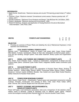49
REFERENCES:
1. Balbir Kumar, Shail.B.Jain, “Electronic devices and circuits” PHI learning private limited, 2nd
edition
2014.
2. Thomas L.Floyd, “Electronic devices” Conventional current version, Pearson prentice hall, 10th
Edition, 2017.
3. Donald A Neamen, “Electronic Circuit Analysis and Design” Tata McGraw Hill, 3rd Edition, 2003.
4. Robert L.Boylestad, “Electronic devices and circuit theory”, 2002.
5. Robert B. Northrop, “Analysis and Application of Analog Electronic Circuits to Biomedical
Instrumentation”, CRC Press, 2004.
ME8792 POWER PLANT ENGINEERING L T P C
3 0 0 3
OBJECTIVE:
 Providing an overview of Power Plants and detailing the role of Mechanical Engineers in their
operation and maintenance.
UNIT I COAL BASED THERMAL POWER PLANTS 9
Rankine cycle - improvisations, Layout of modern coal power plant, Super Critical Boilers,
FBC Boilers, Turbines, Condensers, Steam & Heat rate, Subsystems of thermal power plants –
Fuel and ash handling, Draught system, Feed water treatment. Binary Cycles and Cogeneration
systems.
UNIT II DIESEL, GAS TURBINE AND COMBINED CYCLE POWER PLANTS 9
Otto, Diesel, Dual & Brayton Cycle - Analysis & Optimisation. Components of Diesel and Gas
Turbine power plants. Combined Cycle Power Plants. Integrated Gasifier based Combined Cycle
systems.
UNIT III NUCLEAR POWER PLANTS 9
Basics of Nuclear Engineering, Layout and subsystems of Nuclear Power Plants, Working of
Nuclear Reactors : Boiling Water Reactor (BWR), Pressurized Water Reactor (PWR), CANada
Deuterium- Uranium reactor (CANDU), Breeder, Gas Cooled and Liquid Metal Cooled Reactors.
Safety measures for Nuclear Power plants.
UNIT IV POWER FROM RENEWABLE ENERGY 9
Hydro Electric Power Plants – Classification, Typical Layout and associated components including
Turbines. Principle, Construction and working of Wind, Tidal, Solar Photo Voltaic (SPV),
Solar Thermal, Geo Thermal, Biogas and Fuel Cell power systems.
UNIT V ENERGY, ECONOMIC AND ENVIRONMENTAL
ISSUES OF POWER PLANTS 9
Power tariff types, Load distribution parameters, load curve, Comparison of site selection criteria,
relative merits & demerits, Capital & Operating Cost of different power plants. Pollution
control technologies including Waste Disposal Options for Coal and Nuclear Power Plants.
 