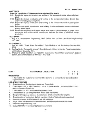 50
TOTAL : 45 PERIODS
OUTCOMES:
Upon the completion of this course the students will be able to
CO1 Explain the layout, construction and working of the components inside a thermal power
plant.
CO2 Explain the layout, construction and working of the components inside a Diesel, Gas
and Combined cycle power plants.
CO3 Explain the layout, construction and working of the components inside nuclear power
plants.
CO4 Explain the layout, construction and working of the components inside Renewable
energy power plants.
CO5 Explain the applications of power plants while extend their knowledge to power plant
economics and environmental hazards and estimate the costs of electrical energy
production.
TEXT BOOK:
1. Nag. P.K., "Power Plant Engineering", Third Edition, Tata McGraw – Hill Publishing Company
Ltd., 2008.
REFERENCES:
1. El-Wakil. M.M., "Power Plant Technology", Tata McGraw – Hill Publishing Company Ltd.,
2010.
2. Godfrey Boyle, "Renewable energy", Open University, Oxford University Press in association
with the Open University, 2004.
3. Thomas C. Elliott, Kao Chen and Robert C. Swanekamp, "Power Plant Engineering", Second
Edition, Standard Handbook of McGraw – Hill, 1998.
EC8311 ELECTRONICS LABORATORY L T P C
0 0 4 2
OBJECTIVES:
 To enability the students to understand the behavior of semiconductor device based on
experimentation.
LIST OF EXPERIMENTS
1. Characteristics of Semiconductor diode and Zener diode
2. Characteristics of a NPN Transistor under common emitter , common collector and
common base configurations
3. Characteristics of JFET and draw the equivalent circuit
4. Characteristics of UJT and generation of saw tooth waveforms
5. Design and Frequency response characteristics of a Common Emitter amplifier
6. Characteristics of photo diode & photo transistor, Study of light activated relay circuit
7. Design and testing of RC phase shift and LC oscillators
8. Single Phase half-wave and full wave rectifiers with inductive and capacitive filters
9. Differential amplifiers using FET
10. Study of CRO for frequency and phase measurements
 