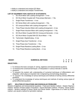 52
 Ability to understand and analyze DC Motor
 Ability to understand and analyse Transformers.
LIST OF EQUIPMENT FOR A BATCH OF 30 STUDENTS:
1. DC Shunt Motor with Loading Arrangement – 3 nos
2. DC Shunt Motor Coupled with Three phase Alternator – 1 No.
3. Single Phase Transformer – 4 nos
4. DC Series Motor with Loading Arrangement – 1 No.
5. DC compound Motor with Loading Arrangement – 1 No.
6. Three Phase Induction Motor with Loading Arrangement – 2 nos
7. Single Phase Induction Motor with Loading Arrangement – 1 No.
8. DC Shunt Motor Coupled With DC Compound Generator – 2 nos
9. DC Shunt Motor Coupled With DC Shunt Motor – 1 No.
10. Tachometer -Digital/Analog – 8 nos
11. Single Phase Auto Transformer – 2 nos
12. Three Phase Auto Transformer – 1 No.
13. Single Phase Resistive Loading Bank – 2 nos
14. Three Phase Resistive Loading Bank. – 2 nos
MA8491 NUMERICAL METHODS L T P C
4 0 0 4
OBJECTIVES :
 To introduce the basic concepts of solving algebraic and transcendental equations.
 To introduce the numerical techniques of interpolation in various intervals in real life
 situations.
 To acquaint the student with understanding of numerical techniques of differentiation and
integration which plays an important role in engineering and technology disciplines.
 To acquaint the knowledge of various techniques and methods of solving ordinary differential
equations.
 To understand the knowledge of various techniques and methods of solving various types of
partial differential equations.
UNIT I SOLUTION OF EQUATIONS AND EIGENVALUE PROBLEMS 12
Solution of algebraic and transcendental equations - Fixed point iteration method – Newton Raphson
method - Solution of linear system of equations - Gauss elimination method – Pivoting - Gauss Jordan
method – Iterative methods of Gauss Jacobi and Gauss Seidel - Eigenvalues of a matrix by Power
method and Jacobi’s method for symmetric matrices.
 