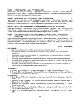 53
UNIT II INTERPOLATION AND APPROXIMATION 12
Interpolation with unequal intervals - Lagrange's interpolation – Newton’s divided difference
interpolation – Cubic Splines - Difference operators and relations - Interpolation with equal intervals -
Newton’s forward and backward difference formulae.
UNIT III NUMERICAL DIFFERENTIATION AND INTEGRATION 12
Approximation of derivatives using interpolation polynomials - Numerical integration using
Trapezoidal, Simpson’s 1/3 rule – Romberg’s Method - Two point and three point Gaussian
quadrature formulae – Evaluation of double integrals by Trapezoidal and Simpson’s 1/3 rules.
UNIT IV INITIAL VALUE PROBLEMS FOR ORDINARY DIFFERENTIAL EQUATIONS 12
Single step methods - Taylor’s series method - Euler’s method - Modified Euler’s method - Fourth
order Runge - Kutta method for solving first order equations - Multi step methods - Milne’s and
Adams - Bash forth predictor corrector methods for solving first order equations.
UNIT V BOUNDARY VALUE PROBLEMS IN ORDINARY AND PARTIAL DIFFERENTIAL
EQUATIONS 12
Finite difference methods for solving second order two - point linear boundary value problems - Finite
difference techniques for the solution of two dimensional Laplace’s and Poisson’s equations on
rectangular domain – One dimensional heat flow equation by explicit and implicit (Crank Nicholson)
methods – One dimensional wave equation by explicit method.
TOTAL : 60 PERIODS
OUTCOMES :
Upon successful completion of the course, students should be able to:
 Understand the basic concepts and techniques of solving algebraic and transcendental
equations.
 Appreciate the numerical techniques of interpolation and error approximations in various
intervals in real life situations.
 Apply the numerical techniques of differentiation and integration for engineering problems.
 Understand the knowledge of various techniques and methods for solving first and second
order ordinary differential equations.
 Solve the partial and ordinary differential equations with initial and boundary conditions by
using certain techniques with engineering applications.
TEXTBOOKS :
1. Burden, R.L and Faires, J.D, "Numerical Analysis", 9th
Edition, Cengage Learning, 2016.
2. Grewal, B.S., and Grewal, J.S., "Numerical Methods in Engineering and Science", Khanna
Publishers, 10th
Edition, New Delhi, 2015.
REFERENCES :
1. Brian Bradie, "A Friendly Introduction to Numerical Analysis", Pearson Education, Asia, New
Delhi, 2007.
2. Gerald. C. F. and Wheatley. P. O., "Applied Numerical Analysis", Pearson Education, Asia, 6th
Edition, New Delhi, 2006.
3. Mathews, J.H. "Numerical Methods for Mathematics, Science and Engineering", 2nd
Edition,
Prentice Hall, 1992.
4. Sankara Rao. K., "Numerical Methods for Scientists and Engineers", Prentice Hall of India Pvt.
Ltd, 3rd
Edition, New Delhi, 2007.
5. Sastry, S.S, "Introductory Methods of Numerical Analysis", PHI Learning Pvt. Ltd, 5th
Edition,
2015.
 