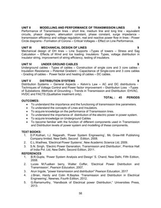 56
UNIT II MODELLING AND PERFORMANCE OF TRANSMISSION LINES 9
Performance of Transmission lines - short line, medium line and long line - equivalent
circuits, phasor diagram, attenuation constant, phase constant, surge impedance -
transmission efficiency and voltage regulation, real and reactive power flow in lines - Power
Circle diagrams - Formation of Corona – Critical Voltages – Effect on Line Performance.
UNIT III MECHANICAL DESIGN OF LINES 9
Mechanical design of OH lines – Line Supports –Types of towers – Stress and Sag
Calculation – Effects of Wind and Ice loading. Insulators: Types, voltage distribution in
insulator string, improvement of string efficiency, testing of insulators.
UNIT IV UNDER GROUND CABLES 9
Underground cables - Types of cables – Construction of single core and 3 core cables -
Insulation Resistance – Potential Gradient - Capacitance of Single-core and 3 core cables
- Grading of cables - Power factor and heating of cables – DC cables.
UNIT V DISTRIBUTION SYSTEMS 9
Distribution Systems – General Aspects – Kelvin’s Law – AC and DC distributions -
Techniques of Voltage Control and Power factor improvement – Distribution Loss –Types
of Substations -Methods of Grounding – Trends in Transmission and Distribution: EHVAC,
HVDC and FACTS (Qualitative treatment only).
TOTAL : 45 PERIODS
OUTCOMES:
 To understand the importance and the functioning of transmission line parameters.
 To understand the concepts of Lines and Insulators.
 To acquire knowledge on the performance of Transmission lines.
 To understand the importance of distribution of the electric power in power system.
 To acquire knowledge on Underground Cables
 To become familiar with the function of different components used in Transmission
and Distribution levels of power system and modelling of these components.
TEXT BOOKS:
1. D.P.Kothari, I.J. Nagarath, ‘Power System Engineering’, Mc Graw-Hill Publishing
Company limited, New Delhi, Second Edition, 2008.
2. C.L.Wadhwa, ‘Electrical Power Systems’, New Academic Science Ltd, 2009.
3. S.N. Singh, ‘Electric Power Generation, Transmission and Distribution’, Prentice Hall
of India Pvt. Ltd, New Delhi, Second Edition, 2011.
REFERENCES
1. B.R.Gupta, ‘Power System Analysis and Design’ S. Chand, New Delhi, Fifth Edition,
2008.
2. Luces M.Fualken berry, Walter Coffer, ‘Electrical Power Distribution and
Transmission’, Pearson Education, 2007.
3. Arun Ingole, "power transmission and distribution" Pearson Education, 2017
4. J.Brian, Hardy and Colin R.Bayliss ‘Transmission and Distribution in Electrical
Engineering’, Newnes; Fourth Edition, 2012.
5. G.Ramamurthy, “Handbook of Electrical power Distribution,” Universities Press,
2013.
 