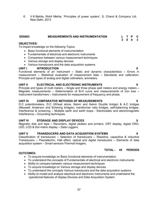 57
6. V.K.Mehta, Rohit Mehta, ‘Principles of power system’, S. Chand & Company Ltd,
New Delhi, 2013
EE8403 MEASUREMENTS AND INSTRUMENTATION L T P C
3 0 0 3
OBJECTIVES:
To impart knowledge on the following Topics
 Basic functional elements of instrumentation
 Fundamentals of electrical and electronic instruments
 Comparison between various measurement techniques
 Various storage and display devices
 Various transducers and the data acquisition systems
UNIT I INTRODUCTION 9
Functional elements of an instrument – Static and dynamic characteristics – Errors in
measurement – Statistical evaluation of measurement data – Standards and calibration-
Principle and types of analog and digital voltmeters, ammeters.
UNIT II ELECTRICAL AND ELECTRONIC INSTRUMENTS 9
Principle and types of multi meters – Single and three phase watt meters and energy meters –
Magnetic measurements – Determination of B-H curve and measurements of iron loss –
Instrument transformers – Instruments for measurement of frequency and phase.
UNIT III COMPARATIVE METHODS OF MEASUREMENTS 9
D.C potentiometers, D.C (Wheat stone, Kelvin and Kelvin Double bridge) & A.C bridges
(Maxwell, Anderson and Schering bridges), transformer ratio bridges, self-balancing bridges.
Interference & screening – Multiple earth and earth loops - Electrostatic and electromagnetic
Interference – Grounding techniques.
UNIT IV STORAGE AND DISPLAY DEVICES 9
Magnetic disk and tape – Recorders, digital plotters and printers, CRT display, digital CRO,
LED, LCD & Dot matrix display – Data Loggers.
UNIT V TRANSDUCERS AND DATA ACQUISITION SYSTEMS 9
Classification of transducers – Selection of transducers – Resistive, capacitive & inductive
Transducers – Piezoelectric, Hall effect, optical and digital transducers – Elements of data
acquisition system – Smart sensors-Thermal Imagers.
TOTAL : 45 PERIODS
OUTCOMES:
 To acquire knowledge on Basic functional elements of instrumentation
 To understand the concepts of Fundamentals of electrical and electronic instruments
 Ability to compare between various measurement techniques
 To acquire knowledge on Various storage and display devices
 To understand the concepts Various transducers and the data acquisition systems
 Ability to model and analyze electrical and electronic Instruments and understand the
operational features of display Devices and Data Acquisition System.
 