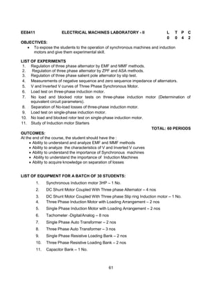 61
EE8411 ELECTRICAL MACHINES LABORATORY - II L T P C
0 0 4 2
OBJECTIVES:
 To expose the students to the operation of synchronous machines and induction
motors and give them experimental skill.
LIST OF EXPERIMENTS
1. Regulation of three phase alternator by EMF and MMF methods.
2. Regulation of three phase alternator by ZPF and ASA methods.
3. Regulation of three phase salient pole alternator by slip test.
4. Measurements of negative sequence and zero sequence impedance of alternators.
5. V and Inverted V curves of Three Phase Synchronous Motor.
6. Load test on three-phase induction motor.
7. No load and blocked rotor tests on three-phase induction motor (Determination of
equivalent circuit parameters).
8. Separation of No-load losses of three-phase induction motor.
9. Load test on single-phase induction motor.
10. No load and blocked rotor test on single-phase induction motor.
11. Study of Induction motor Starters
TOTAL: 60 PERIODS
OUTCOMES:
At the end of the course, the student should have the :
 Ability to understand and analyze EMF and MMF methods
 Ability to analyze the characteristics of V and Inverted V curves
 Ability to understand the importance of Synchronous machines
 Ability to understand the importance of Induction Machines
 Ability to acquire knowledge on separation of losses
LIST OF EQUIPMENT FOR A BATCH OF 30 STUDENTS:
1. Synchronous Induction motor 3HP – 1 No.
2. DC Shunt Motor Coupled With Three phase Alternator – 4 nos
3. DC Shunt Motor Coupled With Three phase Slip ring Induction motor – 1 No.
4. Three Phase Induction Motor with Loading Arrangement – 2 nos
5. Single Phase Induction Motor with Loading Arrangement – 2 nos
6. Tachometer -Digital/Analog – 8 nos
7. Single Phase Auto Transformer – 2 nos
8. Three Phase Auto Transformer – 3 nos
9. Single Phase Resistive Loading Bank – 2 nos
10. Three Phase Resistive Loading Bank – 2 nos
11. Capacitor Bank – 1 No.
 