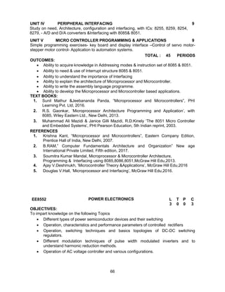 66
UNIT IV PERIPHERAL INTERFACING 9
Study on need, Architecture, configuration and interfacing, with ICs: 8255, 8259, 8254,
8279, - A/D and D/A converters &Interfacing with 8085& 8051.
UNIT V MICRO CONTROLLER PROGRAMMING & APPLICATIONS 9
Simple programming exercises- key board and display interface –Control of servo motor-
stepper motor control- Application to automation systems.
TOTAL : 45 PERIODS
OUTCOMES:
 Ability to acquire knowledge in Addressing modes & instruction set of 8085 & 8051.
 Ability to need & use of Interrupt structure 8085 & 8051.
 Ability to understand the importance of Interfacing
 Ability to explain the architecture of Microprocessor and Microcontroller.
 Ability to write the assembly language programme.
 Ability to develop the Microprocessor and Microcontroller based applications.
TEXT BOOKS:
1. Sunil Mathur &Jeebananda Panda, “Microprocessor and Microcontrollers”, PHI
Learning Pvt. Ltd, 2016.
2. R.S. Gaonkar, ‘Microprocessor Architecture Programming and Application’, with
8085, Wiley Eastern Ltd., New Delhi, 2013.
3. Muhammad Ali Mazidi & Janice Gilli Mazidi, R.D.Kinely ‘The 8051 Micro Controller
and Embedded Systems’, PHI Pearson Education, 5th Indian reprint, 2003.
REFERENCES
1. Krishna Kant, “Microprocessor and Microcontrollers”, Eastern Company Edition,
Prentice Hall of India, New Delhi, 2007.
2. B.RAM,” Computer Fundamentals Architecture and Organization” New age
International Private Limited, Fifth edition, 2017.
3. Soumitra Kumar Mandal, Microprocessor & Microcontroller Architecture,
Programming & Interfacing using 8085,8086,8051,McGraw Hill Edu,2013.
4. Ajay V.Deshmukh, ‘Microcontroller Theory &Applications’, McGraw Hill Edu,2016
5. Douglas V.Hall, ‘Microprocessor and Interfacing’, McGraw Hill Edu,2016.
EE8552 POWER ELECTRONICS L T P C
3 0 0 3
OBJECTIVES:
To impart knowledge on the following Topics
 Different types of power semiconductor devices and their switching
 Operation, characteristics and performance parameters of controlled rectifiers
 Operation, switching techniques and basics topologies of DC-DC switching
regulators.
 Different modulation techniques of pulse width modulated inverters and to
understand harmonic reduction methods.
 Operation of AC voltage controller and various configurations.
 