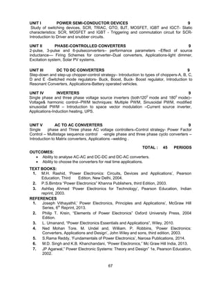 67
UNIT I POWER SEMI-CONDUCTOR DEVICES 9
Study of switching devices, SCR, TRIAC, GTO, BJT, MOSFET, IGBT and IGCT- Static
characteristics: SCR, MOSFET and IGBT - Triggering and commutation circuit for SCR-
Introduction to Driver and snubber circuits.
UNIT II PHASE-CONTROLLED CONVERTERS 9
2-pulse, 3-pulse and 6-pulseconverters– performance parameters –Effect of source
inductance–– Firing Schemes for converter–Dual converters, Applications-light dimmer,
Excitation system, Solar PV systems.
UNIT III DC TO DC CONVERTERS 9
Step-down and step-up chopper-control strategy– Introduction to types of choppers-A, B, C,
D and E -Switched mode regulators- Buck, Boost, Buck- Boost regulator, Introduction to
Resonant Converters, Applications-Battery operated vehicles.
UNIT IV INVERTERS 9
Single phase and three phase voltage source inverters (both1200
mode and 1800
mode)–
Voltage& harmonic control--PWM techniques: Multiple PWM, Sinusoidal PWM, modified
sinusoidal PWM – Introduction to space vector modulation –Current source inverter,
Applications-Induction heating, UPS.
UNIT V AC TO AC CONVERTERS 9
Single phase and Three phase AC voltage controllers–Control strategy- Power Factor
Control – Multistage sequence control -single phase and three phase cyclo converters –
Introduction to Matrix converters, Applications –welding .
TOTAL : 45 PERIODS
OUTCOMES:
 Ability to analyse AC-AC and DC-DC and DC-AC converters.
 Ability to choose the converters for real time applications.
TEXT BOOKS:
1. M.H. Rashid, ‘Power Electronics: Circuits, Devices and Applications’, Pearson
Education, Third Edition, New Delhi, 2004.
2. P.S.Bimbra “Power Electronics” Khanna Publishers, third Edition, 2003.
3. Ashfaq Ahmed ‘Power Electronics for Technology’, Pearson Education, Indian
reprint, 2003.
REFERENCES
1. Joseph Vithayathil,’ Power Electronics, Principles and Applications’, McGraw Hill
Series, 6th
Reprint, 2013.
2. Philip T. Krein, “Elements of Power Electronics” Oxford University Press, 2004
Edition.
3. L. Umanand, “Power Electronics Essentials and Applications”, Wiley, 2010.
4. Ned Mohan Tore. M. Undel and, William. P. Robbins, ‘Power Electronics:
Converters, Applications and Design’, John Wiley and sons, third edition, 2003.
5. S.Rama Reddy, ‘Fundamentals of Power Electronics’, Narosa Publications, 2014.
6. M.D. Singh and K.B. Khanchandani, “Power Electronics,” Mc Graw Hill India, 2013.
7. JP Agarwal,” Power Electronic Systems: Theory and Design” 1e, Pearson Education,
2002.
 