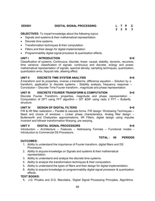 68
EE8591 DIGITAL SIGNAL PROCESSING L T P C
2 2 0 3
OBJECTIVES: To impart knowledge about the following topics:
 Signals and systems & their mathematical representation.
 Discrete time systems.
 Transformation techniques & their computation.
 Filters and their design for digital implementation.
 Programmability digital signal processor & quantization effects.
UNIT I INTRODUCTION 6+6
Classification of systems: Continuous, discrete, linear, causal, stability, dynamic, recursive,
time variance; classification of signals: continuous and discrete, energy and power;
mathematical representation of signals; spectral density; sampling techniques, quantization,
quantization error, Nyquist rate, aliasing effect.
UNIT II DISCRETE TIME SYSTEM ANALYSIS 6+6
Z-transform and its properties, inverse z-transforms; difference equation – Solution by z-
transform, application to discrete systems - Stability analysis, frequency response –
Convolution – Discrete Time Fourier transform , magnitude and phase representation.
UNIT III DISCRETE FOURIER TRANSFORM & COMPUTATION 6+6
Discrete Fourier Transform- properties, magnitude and phase representation -
Computation of DFT using FFT algorithm – DIT &DIF using radix 2 FFT – Butterfly
structure.
UNIT IV DESIGN OF DIGITAL FILTERS 6+6
FIR & IIR filter realization – Parallel & cascade forms. FIR design: Windowing Techniques –
Need and choice of windows – Linear phase characteristics. Analog filter design –
Butterworth and Chebyshev approximations; IIR Filters, digital design using impulse
invariant and bilinear transformation Warping, pre warping.
UNIT V DIGITAL SIGNAL PROCESSORS 6+6
Introduction – Architecture – Features – Addressing Formats – Functional modes -
Introduction to Commercial DS Processors.
TOTAL : 60 PERIODS
OUTCOMES:
1. Ability to understand the importance of Fourier transform, digital filters and DS
Processors.
2. Ability to acquire knowledge on Signals and systems & their mathematical
representation.
3. Ability to understand and analyze the discrete time systems.
4. Ability to analyze the transformation techniques & their computation.
5. Ability to understand the types of filters and their design for digital implementation.
6. Ability to acquire knowledge on programmability digital signal processor & quantization
effects.
TEXT BOOKS:
1. J.G. Proakis and D.G. Manolakis, ‘Digital Signal Processing Principles, Algorithms
 